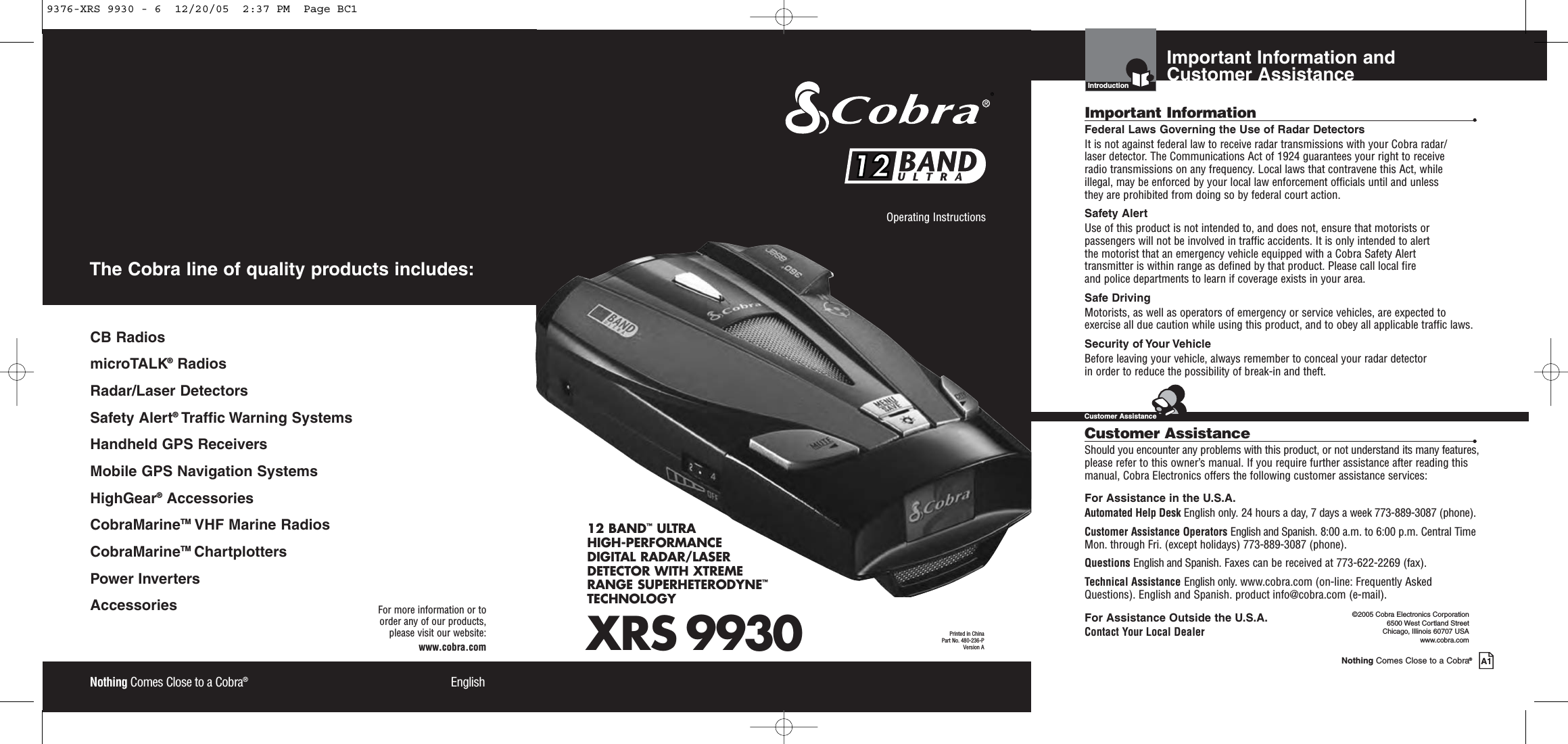 XRS 993012 BAND™ULTRAHIGH-PERFORMANCE DIGITAL RADAR/LASERDETECTOR WITH XTREME RANGE SUPERHETERODYNE™TECHNOLOGYNothing Comes Close to a Cobra®EnglishOperating Instructions Printed in China Part No. 480-236-PVersion A1212Nothing Comes Close to a Cobra®EnglishFor more information or to order any of our products, please visit our website:www.cobra.comCB RadiosmicroTALK®RadiosRadar/Laser Detectors Safety Alert®Traffic Warning SystemsHandheld GPS ReceiversMobile GPS Navigation SystemsHighGear®Accessories CobraMarineTM VHF Marine Radios CobraMarineTM ChartplottersPower InvertersAccessories The Cobra line of quality products includes:Important Information and Customer AssistanceIntroductionNothing Comes Close to a Cobra®A1Important Information •Federal Laws Governing the Use of Radar Detectors It is not against federal law to receive radar transmissions with your Cobra radar/laser detector. The Communications Act of 1924 guarantees your right to receive radio transmissions on any frequency. Local laws that contravene this Act, while illegal, may be enforced by your local law enforcement officials until and unless they are prohibited from doing so by federal court action.Safety AlertUse of this product is not intended to, and does not, ensure that motorists orpassengers will not be involved in traffic accidents. It is only intended to alert the motorist that an emergency vehicle equipped with a Cobra Safety Alert transmitter is within range as defined by that product. Please call local fire and police departments to learn if coverage exists in your area.Safe Driving Motorists, as well as operators of emergency or service vehicles, are expected toexercise all due caution while using this product, and to obey all applicable traffic laws.Security of Your Vehicle Before leaving your vehicle, always remember to conceal your radar detector in order to reduce the possibility of break-in and theft.Customer Assistance •Should you encounter any problems with this product, or not understand its many features,please refer to this owner’s manual. If you require further assistance after reading thismanual, Cobra Electronics offers the following customer assistance services:For Assistance in the U.S.A.Automated Help Desk English only. 24 hours a day, 7 days a week 773-889-3087 (phone).Customer Assistance Operators English and Spanish. 8:00 a.m. to 6:00 p.m. Central TimeMon. through Fri. (except holidays) 773-889-3087 (phone).Questions English and Spanish. Faxes can be received at 773-622-2269 (fax).Technical Assistance English only. www.cobra.com (on-line: Frequently AskedQuestions). English and Spanish. product info@cobra.com (e-mail).For Assistance Outside the U.S.A.Contact Your Local Dealer©2005 Cobra Electronics Corporation6500 West Cortland StreetChicago, Illinois 60707 USAwww.cobra.comCustomer Assistance9376-XRS 9930 - 6  12/20/05  2:37 PM  Page BC1