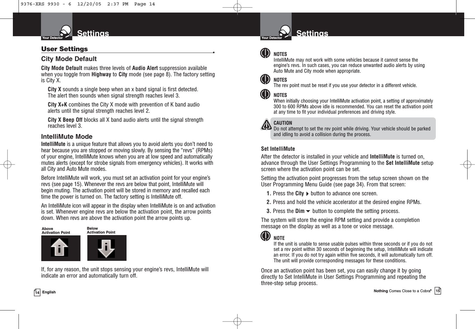 SettingsYour DetectorNothing Comes Close to a Cobra®15SettingsYour Detector14 EnglishUser Settings •City Mode DefaultCity Mode Default makes three levels of Audio Alert suppression availablewhen you toggle from Highway to City mode (see page 8). The factory settingis City X.City X sounds a single beep when an x band signal is first detected. The alert then sounds when signal strength reaches level 3.City X+K combines the City X mode with prevention of K band audio alerts until the signal strength reaches level 2.City X Beep Off blocks all X band audio alerts until the signal strengthreaches level 3.IntelliMute ModeIntelliMute is a unique feature that allows you to avoid alerts you don’t need tohear because you are stopped or moving slowly. By sensing the “revs” (RPMs)of your engine, IntelliMute knows when you are at low speed and automaticallymutes alerts (except for strobe signals from emergency vehicles). It works withall City and Auto Mute modes.Before IntelliMute will work, you must set an activation point for your engine’srevs (see page 15). Whenever the revs are below that point, IntelliMute willbegin muting. The activation point will be stored in memory and recalled eachtime the power is turned on. The factory setting is IntelliMute off.An IntelliMute icon will appear in the display when IntelliMute is on and activationis set. Whenever engine revs are below the activation point, the arrow pointsdown. When revs are above the activation point the arrow points up.If, for any reason, the unit stops sensing your engine’s revs, IntelliMute willindicate an error and automatically turn off.NOTESIntelliMute may not work with some vehicles because it cannot sense theengine’s revs. In such cases, you can reduce unwanted audio alerts by usingAuto Mute and City mode when appropriate.NOTESThe rev point must be reset if you use your detector in a different vehicle.NOTESWhen initially choosing your IntelliMute activation point, a setting of approximately300 to 600 RPMs above idle is recommended. You can reset the activation pointat any time to fit your individual preferences and driving style.CAUTIONDo not attempt to set the rev point while driving. Your vehicle should be parkedand idling to avoid a collision during the process. Set IntelliMuteAfter the detector is installed in your vehicle and IntelliMute is turned on,advance through the User Settings Programming to the Set IntelliMute setupscreen where the activation point can be set.Setting the activation point progresses from the setup screen shown on theUser Programming Menu Guide (see page 34). From that screen:1. Press the Citybutton to advance one screen.2. Press and hold the vehicle accelerator at the desired engine RPMs.3. Press the Dimbutton to complete the setting process.The system will store the engine RPM setting and provide a completionmessage on the display as well as a tone or voice message.NOTEIf the unit is unable to sense usable pulses within three seconds or if you do notset a rev point within 30 seconds of beginning the setup, IntelliMute will indicatean error. If you do not try again within five seconds, it will automatically turn off.The unit will provide corresponding messages for these conditions.Once an activation point has been set, you can easily change it by goingdirectly to Set IntelliMute in User Settings Programming and repeating thethree-step setup process.Above Activation PointBelow Activation Point9376-XRS 9930 - 6  12/20/05  2:37 PM  Page 14