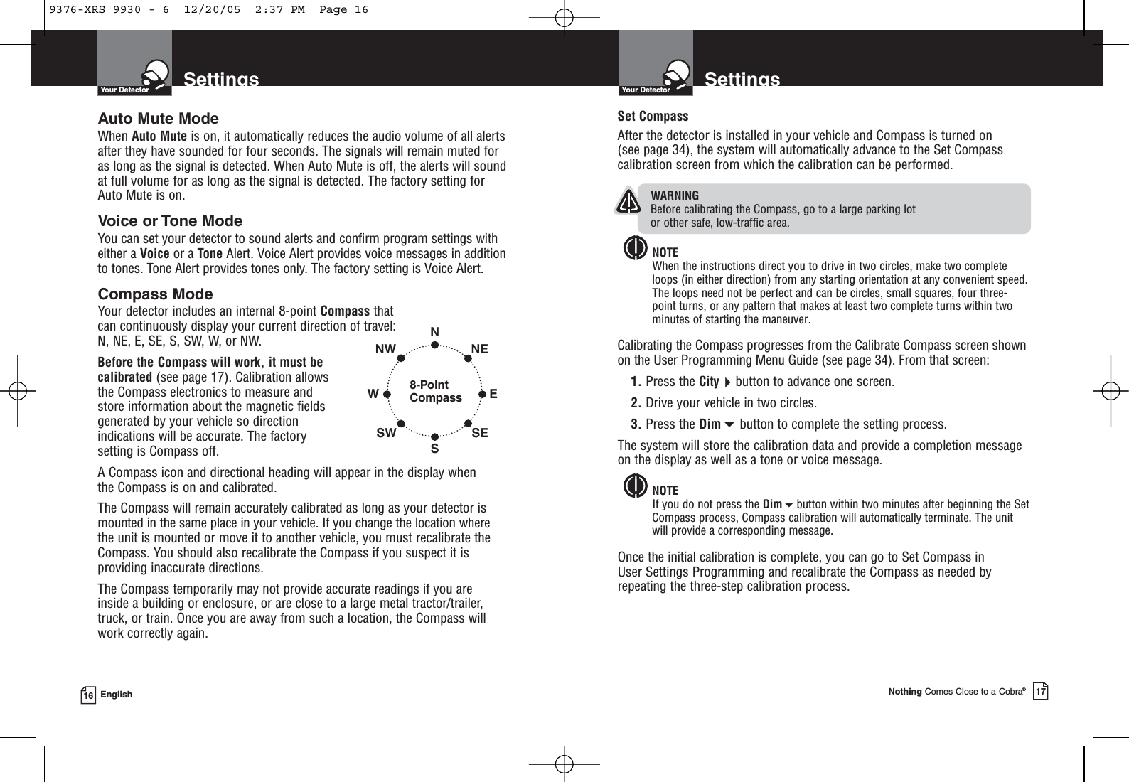 SettingsYour DetectorNothing Comes Close to a Cobra®17SettingsYour Detector16 EnglishAuto Mute ModeWhen Auto Mute is on, it automatically reduces the audio volume of all alertsafter they have sounded for four seconds. The signals will remain muted foras long as the signal is detected. When Auto Mute is off, the alerts will soundat full volume for as long as the signal is detected. The factory setting forAuto Mute is on.Voice or Tone ModeYou can set your detector to sound alerts and confirm program settings witheither a Voice or a Tone Alert. Voice Alert provides voice messages in additionto tones. Tone Alert provides tones only. The factory setting is Voice Alert.Compass ModeYour detector includes an internal 8-point Compass that can continuously display your current direction of travel:N, NE, E, SE, S, SW, W, or NW.Before the Compass will work, it must becalibrated (see page 17). Calibration allowsthe Compass electronics to measure andstore information about the magnetic fieldsgenerated by your vehicle so directionindications will be accurate. The factorysetting is Compass off.A Compass icon and directional heading will appear in the display when the Compass is on and calibrated.The Compass will remain accurately calibrated as long as your detector ismounted in the same place in your vehicle. If you change the location where the unit is mounted or move it to another vehicle, you must recalibrate theCompass. You should also recalibrate the Compass if you suspect it isproviding inaccurate directions.The Compass temporarily may not provide accurate readings if you are inside a building or enclosure, or are close to a large metal tractor/trailer,truck, or train. Once you are away from such a location, the Compass willwork correctly again.Set CompassAfter the detector is installed in your vehicle and Compass is turned on (see page 34), the system will automatically advance to the Set Compasscalibration screen from which the calibration can be performed.WARNINGBefore calibrating the Compass, go to a large parking lot or other safe, low-traffic area.NOTEWhen the instructions direct you to drive in two circles, make two completeloops (in either direction) from any starting orientation at any convenient speed.The loops need not be perfect and can be circles, small squares, four three-point turns, or any pattern that makes at least two complete turns within twominutes of starting the maneuver.Calibrating the Compass progresses from the Calibrate Compass screen shownon the User Programming Menu Guide (see page 34). From that screen:1. Press the Citybutton to advance one screen.2. Drive your vehicle in two circles.3. Press the Dimbutton to complete the setting process.The system will store the calibration data and provide a completion messageon the display as well as a tone or voice message.NOTEIf you do not press the Dimbutton within two minutes after beginning the SetCompass process, Compass calibration will automatically terminate. The unitwill provide a corresponding message.Once the initial calibration is complete, you can go to Set Compass in User Settings Programming and recalibrate the Compass as needed byrepeating the three-step calibration process.8-PointCompassNSWNWSWENESE9376-XRS 9930 - 6  12/20/05  2:37 PM  Page 16