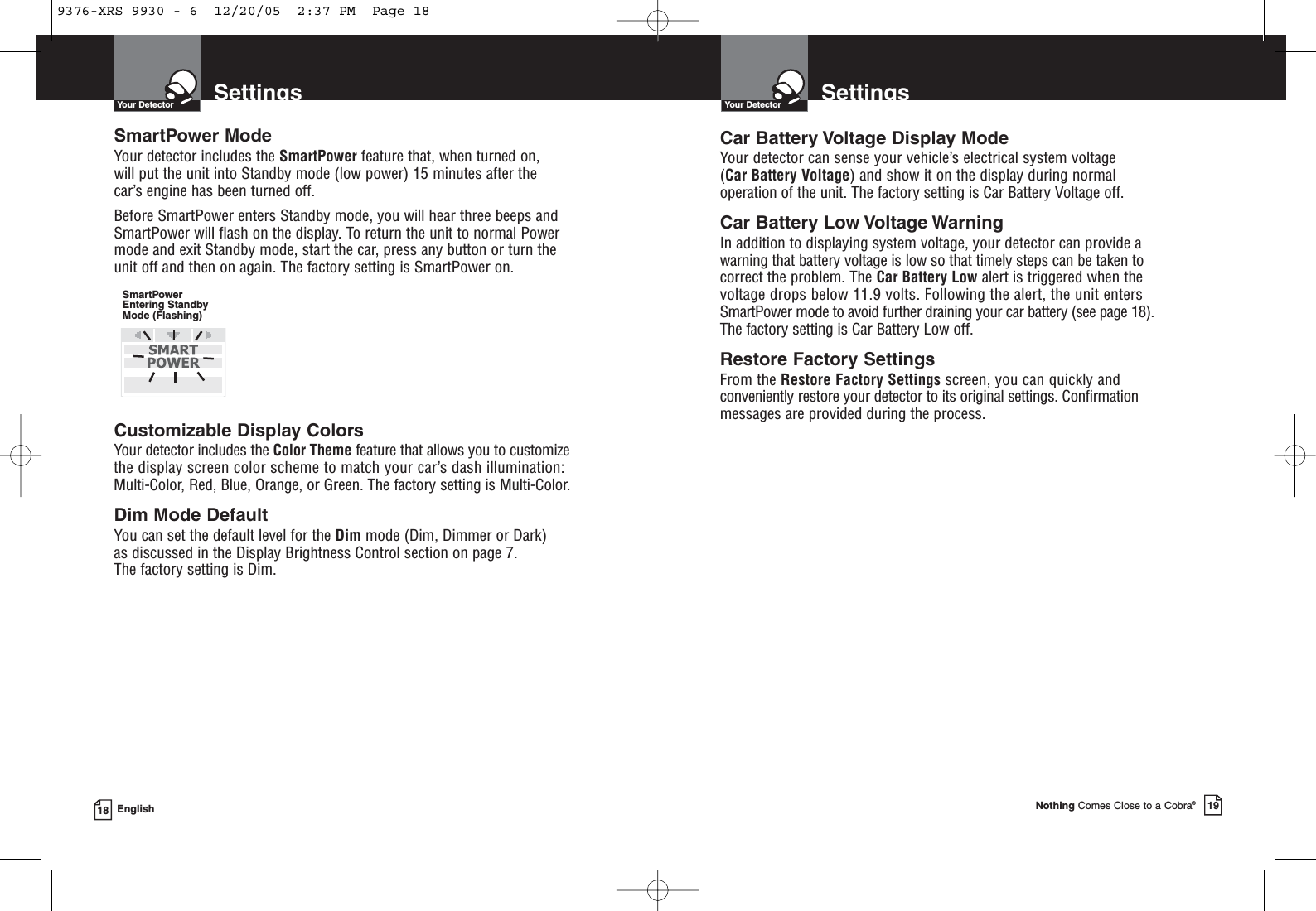 SmartPower ModeYour detector includes the SmartPower feature that, when turned on, will put the unit into Standby mode (low power) 15 minutes after the car’s engine has been turned off.Before SmartPower enters Standby mode, you will hear three beeps andSmartPower will flash on the display. To return the unit to normal Powermode and exit Standby mode, start the car, press any button or turn the unit off and then on again. The factory setting is SmartPower on.Customizable Display ColorsYour detector includes the Color Theme feature that allows you to customizethe display screen color scheme to match your car’s dash illumination: Multi-Color, Red, Blue, Orange, or Green. The factory setting is Multi-Color.Dim Mode DefaultYou can set the default level for the Dim mode (Dim, Dimmer or Dark) as discussed in the Display Brightness Control section on page 7. The factory setting is Dim.SettingsYour DetectorNothing Comes Close to a Cobra®19SettingsYour Detector18 EnglishCar Battery Voltage Display ModeYour detector can sense your vehicle’s electrical system voltage (Car Battery Voltage) and show it on the display during normal operation of the unit. The factory setting is Car Battery Voltage off.Car Battery Low Voltage WarningIn addition to displaying system voltage, your detector can provide a warning that battery voltage is low so that timely steps can be taken to correct the problem. The Car Battery Low alert is triggered when the voltage drops below 11.9 volts. Following the alert, the unit enters SmartPower mode to avoid further draining your car battery (see page 18).The factory setting is Car Battery Low off.Restore Factory SettingsFrom the Restore Factory Settings screen, you can quickly andconveniently restore your detector to its original settings. Confirmation messages are provided during the process.SmartPowerEntering StandbyMode (Flashing)9376-XRS 9930 - 6  12/20/05  2:37 PM  Page 18