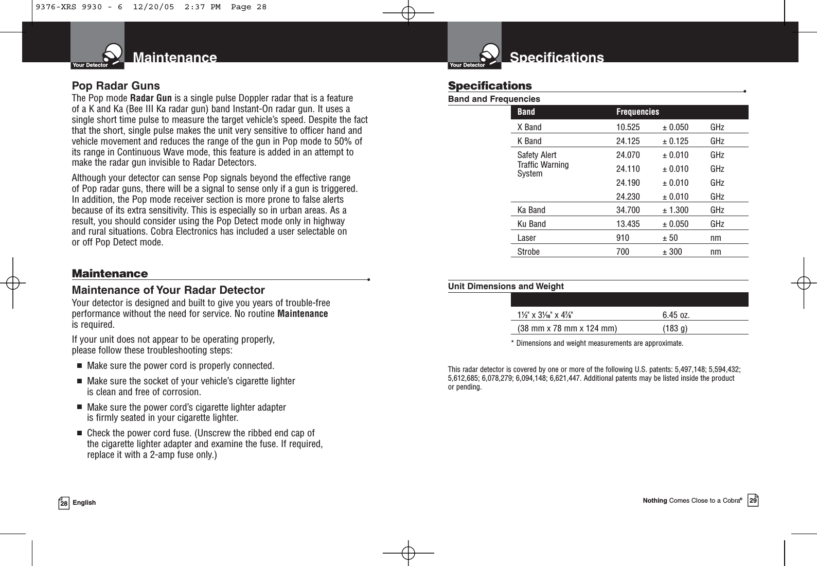 SpecificationsYour DetectorNothing Comes Close to a Cobra®29MaintenanceYour Detector28 EnglishPop Radar GunsThe Pop mode Radar Gun is a single pulse Doppler radar that is a feature of a K and Ka (Bee III Ka radar gun) band Instant-On radar gun. It uses asingle short time pulse to measure the target vehicle’s speed. Despite the factthat the short, single pulse makes the unit very sensitive to officer hand andvehicle movement and reduces the range of the gun in Pop mode to 50% ofits range in Continuous Wave mode, this feature is added in an attempt tomake the radar gun invisible to Radar Detectors. Although your detector can sense Pop signals beyond the effective range of Pop radar guns, there will be a signal to sense only if a gun is triggered. In addition, the Pop mode receiver section is more prone to false alertsbecause of its extra sensitivity. This is especially so in urban areas. As aresult, you should consider using the Pop Detect mode only in highway and rural situations. Cobra Electronics has included a user selectable on or off Pop Detect mode.Maintenance •Maintenance of Your Radar DetectorYour detector is designed and built to give you years of trouble-freeperformance without the need for service. No routine Maintenanceis required.If your unit does not appear to be operating properly, please follow these troubleshooting steps:■Make sure the power cord is properly connected.■Make sure the socket of your vehicle’s cigarette lighter is clean and free of corrosion.■Make sure the power cord’s cigarette lighter adapter is firmly seated in your cigarette lighter.■Check the power cord fuse. (Unscrew the ribbed end cap of the cigarette lighter adapter and examine the fuse. If required, replace it with a 2-amp fuse only.)Specifications •Band and FrequenciesBand FrequenciesX Band 10.525 ± 0.050 GHzK Band 24.125 ± 0.125 GHzSafety Alert 24.070 ± 0.010 GHzTraffic Warning 24.110 ± 0.010 GHzSystem 24.190 ± 0.010 GHz24.230 ± 0.010 GHzKa Band 34.700 ± 1.300 GHzKu Band 13.435 ± 0.050 GHzLaser 910 ± 50 nmStrobe 700 ± 300 nmUnit Dimensions and WeightDimensions* (H x W x D) Weight*11⁄2&quot; x 31⁄16&quot; x 47⁄8&quot; 6.45 oz. (38 mm x 78 mm x 124 mm) (183 g)* Dimensions and weight measurements are approximate.This radar detector is covered by one or more of the following U.S. patents: 5,497,148; 5,594,432;5,612,685; 6,078,279; 6,094,148; 6,621,447. Additional patents may be listed inside the product or pending. 9376-XRS 9930 - 6  12/20/05  2:37 PM  Page 28
