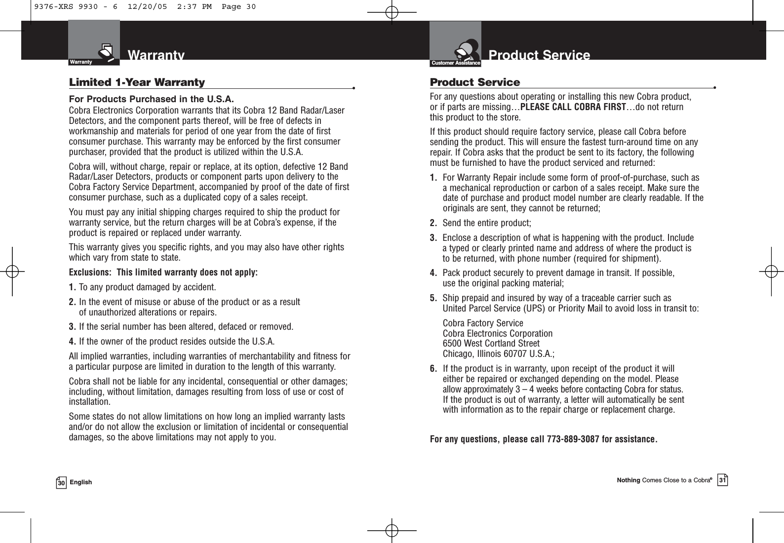 Nothing Comes Close to a Cobra®31Product Service30 EnglishCustomer AssistanceWarrantyWarrantyLimited 1-Year Warranty •For Products Purchased in the U.S.A.Cobra Electronics Corporation warrants that its Cobra 12 Band Radar/Laser Detectors, and the component parts thereof, will be free of defects inworkmanship and materials for period of one year from the date of firstconsumer purchase. This warranty may be enforced by the first consumerpurchaser, provided that the product is utilized within the U.S.A.Cobra will, without charge, repair or replace, at its option, defective 12 BandRadar/Laser Detectors, products or component parts upon delivery to theCobra Factory Service Department, accompanied by proof of the date of firstconsumer purchase, such as a duplicated copy of a sales receipt.You must pay any initial shipping charges required to ship the product forwarranty service, but the return charges will be at Cobra’s expense, if theproduct is repaired or replaced under warranty.This warranty gives you specific rights, and you may also have other rights which vary from state to state.Exclusions:  This limited warranty does not apply: 1. To any product damaged by accident. 2. In the event of misuse or abuse of the product or as a result of unauthorized alterations or repairs. 3. If the serial number has been altered, defaced or removed. 4. If the owner of the product resides outside the U.S.A. All implied warranties, including warranties of merchantability and fitness for a particular purpose are limited in duration to the length of this warranty.Cobra shall not be liable for any incidental, consequential or other damages;including, without limitation, damages resulting from loss of use or cost of installation.Some states do not allow limitations on how long an implied warranty lastsand/or do not allow the exclusion or limitation of incidental or consequentialdamages, so the above limitations may not apply to you.Product Service •For any questions about operating or installing this new Cobra product, or if parts are missing…PLEASE CALL COBRA FIRST…do not return this product to the store.If this product should require factory service, please call Cobra before sending the product. This will ensure the fastest turn-around time on any repair. If Cobra asks that the product be sent to its factory, the following must be furnished to have the product serviced and returned:1. For Warranty Repair include some form of proof-of-purchase, such as a mechanical reproduction or carbon of a sales receipt. Make sure the date of purchase and product model number are clearly readable. If the originals are sent, they cannot be returned;2. Send the entire product;3. Enclose a description of what is happening with the product. Include a typed or clearly printed name and address of where the product is to be returned, with phone number (required for shipment).4. Pack product securely to prevent damage in transit. If possible, use the original packing material;5. Ship prepaid and insured by way of a traceable carrier such as United Parcel Service (UPS) or Priority Mail to avoid loss in transit to:Cobra Factory ServiceCobra Electronics Corporation6500 West Cortland StreetChicago, Illinois 60707 U.S.A.;6. If the product is in warranty, upon receipt of the product it willeither be repaired or exchanged depending on the model. Please allow approximately 3 – 4 weeks before contacting Cobra for status. If the product is out of warranty, a letter will automatically be sent with information as to the repair charge or replacement charge.For any questions, please call 773-889-3087 for assistance.9376-XRS 9930 - 6  12/20/05  2:37 PM  Page 30