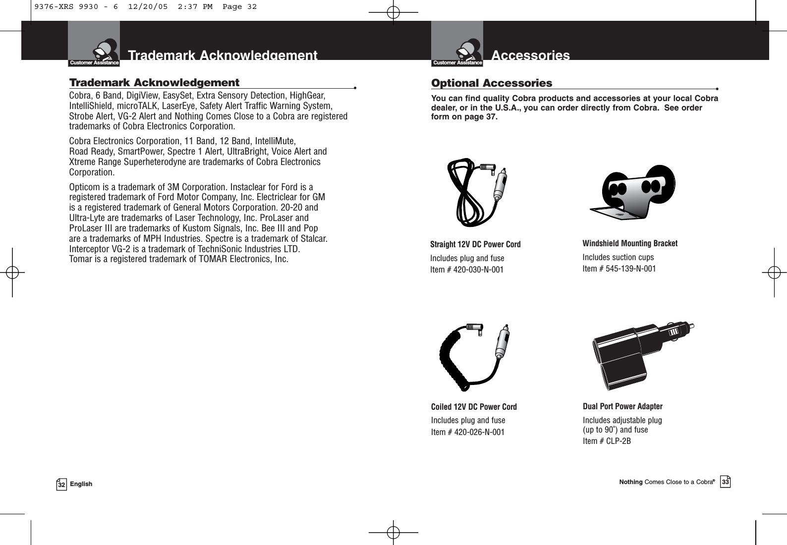 AccessoriesCustomer AssistanceNothing Comes Close to a Cobra®33Trademark AcknowledgementCustomer Assistance32 EnglishTrademark Acknowledgement •Cobra, 6 Band, DigiView, EasySet, Extra Sensory Detection, HighGear,IntelliShield, microTALK, LaserEye, Safety Alert Traffic Warning System,Strobe Alert, VG-2 Alert and Nothing Comes Close to a Cobra are registeredtrademarks of Cobra Electronics Corporation.Cobra Electronics Corporation, 11 Band, 12 Band, IntelliMute, Road Ready, SmartPower, Spectre 1 Alert, UltraBright, Voice Alert and Xtreme Range Superheterodyne are trademarks of Cobra ElectronicsCorporation.Opticom is a trademark of 3M Corporation. Instaclear for Ford is a registered trademark of Ford Motor Company, Inc. Electriclear for GM is a registered trademark of General Motors Corporation. 20-20 and Ultra-Lyte are trademarks of Laser Technology, Inc. ProLaser and ProLaser III are trademarks of Kustom Signals, Inc. Bee III and Pop are a trademarks of MPH Industries. Spectre is a trademark of Stalcar.Interceptor VG-2 is a trademark of TechniSonic Industries LTD. Tomar is a registered trademark of TOMAR Electronics, Inc.Optional Accessories •You can find quality Cobra products and accessories at your local Cobradealer, or in the U.S.A., you can order directly from Cobra. See orderform on page 37.Windshield Mounting BracketIncludes suction cupsItem # 545-139-N-001Straight 12V DC Power CordIncludes plug and fuseItem # 420-030-N-001Coiled 12V DC Power CordIncludes plug and fuseItem # 420-026-N-001Dual Port Power AdapterIncludes adjustable plug (up to 90˚) and fuse Item # CLP-2B9376-XRS 9930 - 6  12/20/05  2:37 PM  Page 32