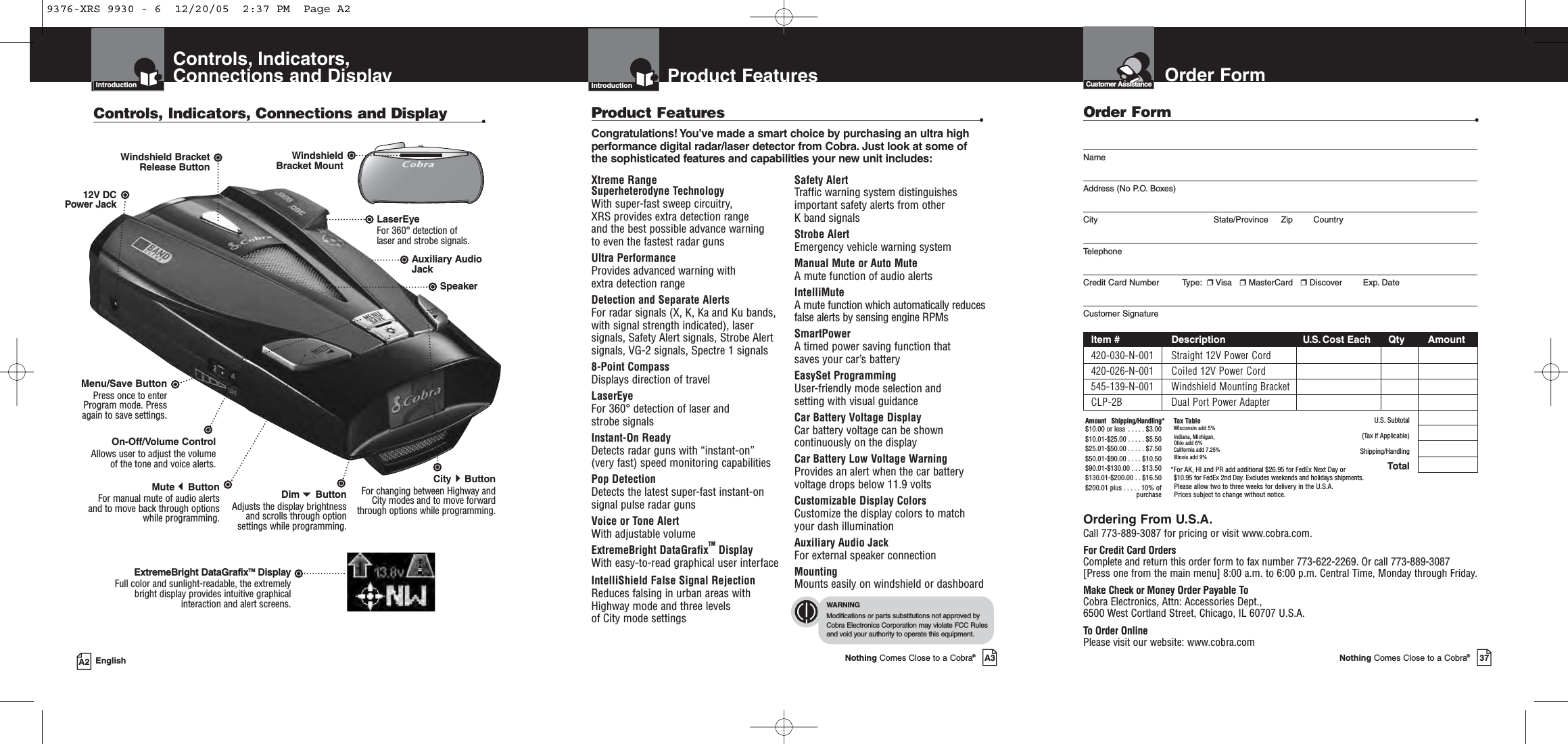 IntroductionA2 EnglishControls, Indicators,Connections and DisplayIntroductionControls, Indicators, Connections and Display •12V DCPower JackOn-Off/Volume ControlAllows user to adjust the volume of the tone and voice alerts.MuteButtonFor manual mute of audio alertsand to move back through optionswhile programming.Menu/Save ButtonPress once to enterProgram mode. Pressagain to save settings.LaserEye For 360° detection of laser and strobe signals.Windshield Bracket Release ButtonSpeakerAuxiliary AudioJackDimButton Adjusts the display brightnessand scrolls through optionsettings while programming.CityButtonFor changing between Highway andCity modes and to move forwardthrough options while programming.WindshieldBracket MountExtremeBright DataGrafixTM DisplayFull color and sunlight-readable, the extremely bright display provides intuitive graphical interaction and alert screens.Nothing Comes Close to a Cobra®37Product FeaturesIntroductionNothing Comes Close to a Cobra®A3IntroductionXtreme Range Superheterodyne TechnologyWith super-fast sweep circuitry, XRS provides extra detection range and the best possible advance warning to even the fastest radar gunsUltra PerformanceProvides advanced warning with extra detection range Detection and Separate Alerts For radar signals (X, K, Ka and Ku bands, with signal strength indicated), lasersignals, Safety Alert signals, Strobe Alertsignals, VG-2 signals, Spectre 1 signals8-Point Compass Displays direction of travelLaserEye  For 360° detection of laser and strobe signalsInstant-On Ready Detects radar guns with “instant-on” (very fast) speed monitoring capabilitiesPop DetectionDetects the latest super-fast instant-onsignal pulse radar gunsVoice or Tone Alert With adjustable volumeExtremeBright DataGrafixTM Display With easy-to-read graphical user interfaceIntelliShield False Signal RejectionReduces falsing in urban areas withHighway mode and three levels of City mode settingsSafety Alert Traffic warning system distinguishesimportant safety alerts from other K band signalsStrobe AlertEmergency vehicle warning systemManual Mute or Auto Mute A mute function of audio alertsIntelliMute A mute function which automatically reducesfalse alerts by sensing engine RPMsSmartPower A timed power saving function that saves your car’s battery EasySet ProgrammingUser-friendly mode selection and setting with visual guidanceCar Battery Voltage DisplayCar battery voltage can be showncontinuously on the displayCar Battery Low Voltage WarningProvides an alert when the car batteryvoltage drops below 11.9 voltsCustomizable Display ColorsCustomize the display colors to matchyour dash illuminationAuxiliary Audio JackFor external speaker connectionMounting Mounts easily on windshield or dashboardProduct Features •Congratulations! You’ve made a smart choice by purchasing an ultra highperformance digital radar/laser detector from Cobra. Just look at some ofthe sophisticated features and capabilities your new unit includes:WARNINGModifications or parts substitutions not approved byCobra Electronics Corporation may violate FCC Rulesand void your authority to operate this equipment.Order FormCustomer AssistanceOrder Form •NameAddress (No P.O. Boxes)City State/Province Zip CountryTelephoneCredit Card Number         Type: ❒Visa   ❒MasterCard   ❒Discover Exp. DateCustomer SignatureItem # Description U.S. Cost Each Qty Amount420-030-N-001 Straight 12V Power Cord420-026-N-001 Coiled 12V Power Cord545-139-N-001 Windshield Mounting BracketCLP-2B Dual Port Power AdapterU.S. Subtotal(Tax if Applicable)Shipping/HandlingTotalOrdering From U.S.A.Call 773-889-3087 for pricing or visit www.cobra.com.For Credit Card OrdersComplete and return this order form to fax number 773-622-2269. Or call 773-889-3087[Press one from the main menu] 8:00 a.m. to 6:00 p.m. Central Time, Monday through Friday.Make Check or Money Order Payable ToCobra Electronics, Attn: Accessories Dept., 6500 West Cortland Street, Chicago, IL 60707 U.S.A.To Order OnlinePlease visit our website: www.cobra.comAmount Shipping/Handling*$10.00 or less . . . . . $3.00$10.01-$25.00 . . . . . $5.50$25.01-$50.00 . . . . . $7.50$50.01-$90.00 . . . . $10.50$90.01-$130.00 . . . $13.50$130.01-$200.00 . . $16.50$200.01 plus . . . . . 10% ofpurchaseTax TableWisconsin add 5%Indiana, Michigan, Ohio add 6%California add 7.25%Illinois add 9% *For AK, HI and PR add additional $26.95 for FedEx Next Day or $10.95 for FedEx 2nd Day. Excludes weekends and holidays shipments.Please allow two to three weeks for delivery in the U.S.A. Prices subject to change without notice.9376-XRS 9930 - 6  12/20/05  2:37 PM  Page A2