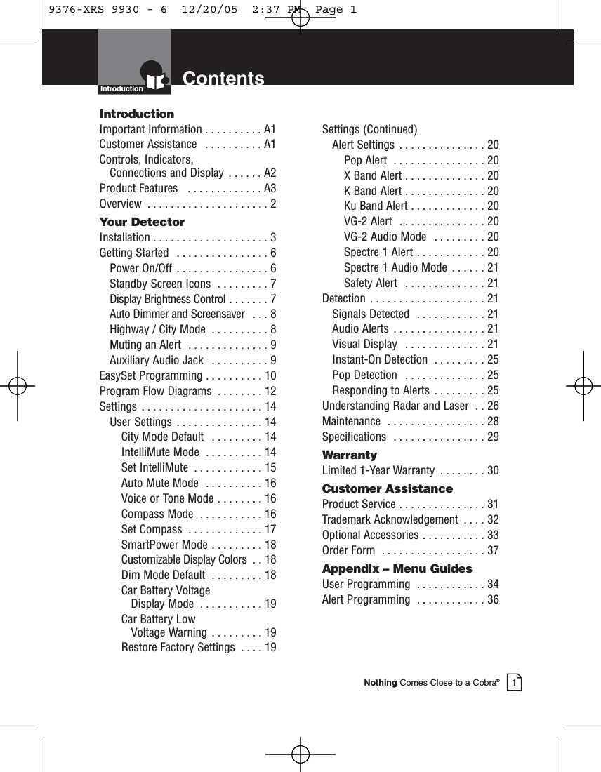 ContentsIntroductionNothing Comes Close to a Cobra®1IntroductionImportant Information . . . . . . . . . . A1Customer Assistance  . . . . . . . . . . A1Controls, Indicators, Connections and Display . . . . . . A2Product Features   . . . . . . . . . . . . . A3Overview  . . . . . . . . . . . . . . . . . . . . . 2Your DetectorInstallation . . . . . . . . . . . . . . . . . . . . 3Getting Started  . . . . . . . . . . . . . . . . 6Power On/Off  . . . . . . . . . . . . . . . . 6Standby Screen Icons  . . . . . . . . . 7Display Brightness Control . . . . . . . 7Auto Dimmer and Screensaver  . . . 8Highway / City Mode  . . . . . . . . . . 8Muting an Alert  . . . . . . . . . . . . . . 9Auxiliary Audio Jack  . . . . . . . . . . 9EasySet Programming . . . . . . . . . . 10Program Flow Diagrams  . . . . . . . . 12Settings . . . . . . . . . . . . . . . . . . . . . 14User Settings  . . . . . . . . . . . . . . . 14City Mode Default  . . . . . . . . . 14IntelliMute Mode  . . . . . . . . . . 14Set IntelliMute  . . . . . . . . . . . . 15Auto Mute Mode  . . . . . . . . . . 16Voice or Tone Mode . . . . . . . . 16Compass Mode  . . . . . . . . . . . 16Set Compass  . . . . . . . . . . . . . 17SmartPower Mode . . . . . . . . . 18Customizable Display Colors  . . 18Dim Mode Default  . . . . . . . . . 18Car Battery Voltage Display Mode  . . . . . . . . . . . 19Car Battery LowVoltage Warning . . . . . . . . . 19Restore Factory Settings  . . . . 19Settings (Continued)Alert Settings  . . . . . . . . . . . . . . . 20Pop Alert  . . . . . . . . . . . . . . . . 20X Band Alert . . . . . . . . . . . . . . 20K Band Alert . . . . . . . . . . . . . . 20Ku Band Alert . . . . . . . . . . . . . 20VG-2 Alert  . . . . . . . . . . . . . . . 20VG-2 Audio Mode  . . . . . . . . . 20Spectre 1 Alert . . . . . . . . . . . . 20Spectre 1 Audio Mode  . . . . . . 21Safety Alert  . . . . . . . . . . . . . . 21Detection . . . . . . . . . . . . . . . . . . . . 21Signals Detected  . . . . . . . . . . . . 21Audio Alerts  . . . . . . . . . . . . . . . . 21Visual Display  . . . . . . . . . . . . . . 21Instant-On Detection  . . . . . . . . . 25Pop Detection  . . . . . . . . . . . . . . 25Responding to Alerts . . . . . . . . . 25Understanding Radar and Laser  . . 26Maintenance  . . . . . . . . . . . . . . . . . 28Specifications  . . . . . . . . . . . . . . . . 29WarrantyLimited 1-Year Warranty  . . . . . . . . 30Customer AssistanceProduct Service . . . . . . . . . . . . . . . 31Trademark Acknowledgement  . . . . 32Optional Accessories . . . . . . . . . . . 33Order Form  . . . . . . . . . . . . . . . . . . 37Appendix – Menu GuidesUser Programming  . . . . . . . . . . . . 34Alert Programming  . . . . . . . . . . . . 369376-XRS 9930 - 6  12/20/05  2:37 PM  Page 1