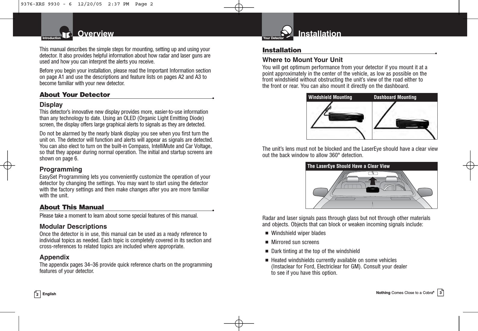 InstallationYour DetectorNothing Comes Close to a Cobra®3OverviewIntroduction2EnglishInstallation •Where to Mount Your UnitYou will get optimum performance from your detector if you mount it at apoint approximately in the center of the vehicle, as low as possible on thefront windshield without obstructing the unit’s view of the road either to the front or rear. You can also mount it directly on the dashboard. The unit’s lens must not be blocked and the LaserEye should have a clear viewout the back window to allow 360° detection.Radar and laser signals pass through glass but not through other materialsand objects. Objects that can block or weaken incoming signals include: ■Windshield wiper blades■Mirrored sun screens■Dark tinting at the top of the windshield■Heated windshields currently available on some vehicles (Instaclear for Ford, Electriclear for GM). Consult your dealer to see if you have this option.The LaserEye Should Have a Clear ViewWindshield Mounting Dashboard MountingThis manual describes the simple steps for mounting, setting up and using yourdetector. It also provides helpful information about how radar and laser guns areused and how you can interpret the alerts you receive.Before you begin your installation, please read the Important Information sectionon page A1 and use the descriptions and feature lists on pages A2 and A3 tobecome familiar with your new detector.About Your Detector •DisplayThis detector’s innovative new display provides more, easier-to-use informationthan any technology to date. Using an OLED (Organic Light Emitting Diode)screen, the display offers large graphical alerts to signals as they are detected. Do not be alarmed by the nearly blank display you see when you first turn theunit on. The detector will function and alerts will appear as signals are detected.You can also elect to turn on the built-in Compass, IntelliMute and Car Voltage,so that they appear during normal operation. The initial and startup screens areshown on page 6.ProgrammingEasySet Programming lets you conveniently customize the operation of yourdetector by changing the settings. You may want to start using the detectorwith the factory settings and then make changes after you are more familiarwith the unit.About This Manual •Please take a moment to learn about some special features of this manual.Modular DescriptionsOnce the detector is in use, this manual can be used as a ready reference toindividual topics as needed. Each topic is completely covered in its section andcross-references to related topics are included where appropriate.AppendixThe appendix pages 34–36 provide quick reference charts on the programmingfeatures of your detector. 9376-XRS 9930 - 6  12/20/05  2:37 PM  Page 2