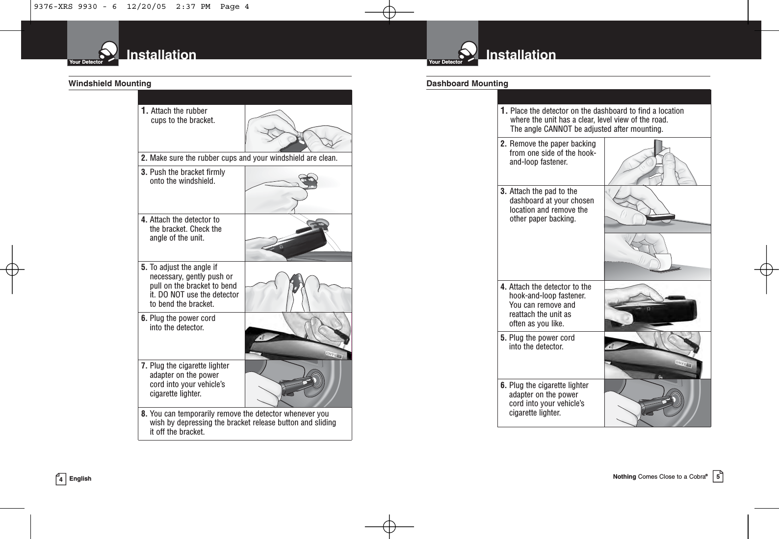 InstallationYour DetectorNothing Comes Close to a Cobra®5InstallationYour Detector4English1. Attach the rubber cups to the bracket.2. Make sure the rubber cups and your windshield are clean.3. Push the bracket firmlyonto the windshield.4. Attach the detector to the bracket. Check the angle of the unit.5. To adjust the angle ifnecessary, gently push orpull on the bracket to bendit. DO NOT use the detectorto bend the bracket.6. Plug the power cord into the detector.7. Plug the cigarette lighteradapter on the power cord into your vehicle’scigarette lighter.8. You can temporarily remove the detector whenever you wish by depressing the bracket release button and sliding it off the bracket.Windshield Mounting1. Place the detector on the dashboard to find a location where the unit has a clear, level view of the road. The angle CANNOT be adjusted after mounting.2. Remove the paper backingfrom one side of the hook-and-loop fastener.3. Attach the pad to thedashboard at your chosenlocation and remove the other paper backing.4. Attach the detector to thehook-and-loop fastener. You can remove andreattach the unit as often as you like.5. Plug the power cord into the detector.6. Plug the cigarette lighteradapter on the power cord into your vehicle’scigarette lighter.Dashboard Mounting9376-XRS 9930 - 6  12/20/05  2:37 PM  Page 4