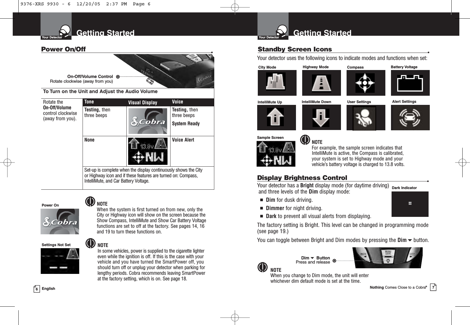 Getting StartedYour DetectorNothing Comes Close to a Cobra®7Getting StartedYour Detector6EnglishTo Turn on the Unit and Adjust the Audio VolumeRotate the On-Off/Volumecontrol clockwise(away from you).Tone Visual Display VoiceTesting, then three beeps Testing, then three beepsSystem ReadyNone Voice AlertSet-up is complete when the display continuously shows the City or Highway icon and if these features are turned on: Compass,IntelliMute, and Car Battery Voltage.Power On/Off •On-Off/Volume Control Rotate clockwise (away from you)NOTEIn some vehicles, power is supplied to the cigarette lightereven while the ignition is off. If this is the case with yourvehicle and you have turned the SmartPower off, youshould turn off or unplug your detector when parking forlengthy periods. Cobra recommends leaving SmartPower at the factory setting, which is on. See page 18.NOTEWhen the system is first turned on from new, only theCity or Highway icon will show on the screen because theShow Compass, IntelliMute and Show Car Battery Voltagefunctions are set to off at the factory. See pages 14, 16 and 19 to turn these functions on.conSettings Not SetPower OnStandby Screen Icons •City Mode Highway Mode Compass IntelliMute Up  IntelliMute Down  User Settings  Alert Settings Battery VoltageYour detector uses the following icons to indicate modes and functions when set:Sample ScreenNOTEFor example, the sample screen indicates that IntelliMute is active, the Compass is calibrated, your system is set to Highway mode and yourvehicle’s battery voltage is charged to 13.8 volts.Display Brightness Control •Your detector has a Bright display mode (for daytime driving)and three levels of the Dim display mode:■Dim for dusk driving.■Dimmer for night driving.■Dark to prevent all visual alerts from displaying.The factory setting is Bright. This level can be changed in programming mode(see page 19.)You can toggle between Bright and Dim modes by pressing the Dimbutton.NOTEWhen you change to Dim mode, the unit will enter whichever dim default mode is set at the time.Dark IndicatorDimButton Press and release9376-XRS 9930 - 6  12/20/05  2:37 PM  Page 6