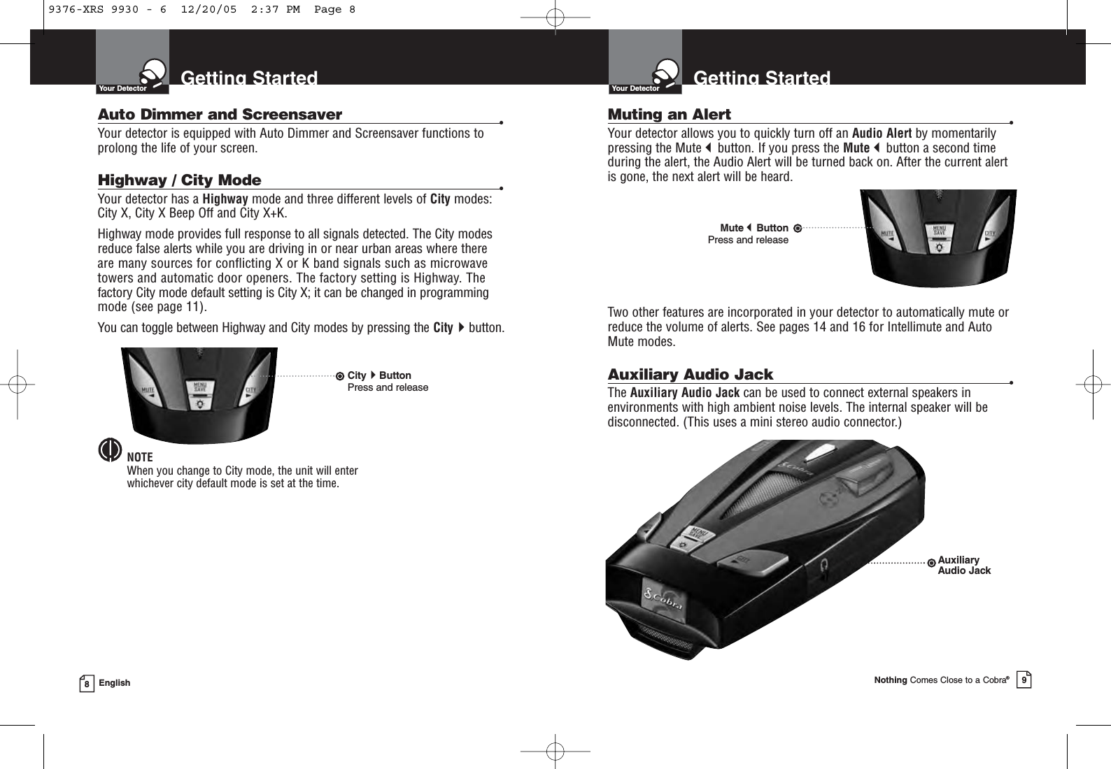 Muting an Alert •Your detector allows you to quickly turn off an Audio Alert by momentarilypressing the Mutebutton. If you press the Mutebutton a second timeduring the alert, the Audio Alert will be turned back on. After the current alertis gone, the next alert will be heard.Two other features are incorporated in your detector to automatically mute orreduce the volume of alerts. See pages 14 and 16 for Intellimute and AutoMute modes.Auxiliary Audio Jack •The Auxiliary Audio Jack can be used to connect external speakers inenvironments with high ambient noise levels. The internal speaker will bedisconnected. (This uses a mini stereo audio connector.)Getting StartedYour DetectorNothing Comes Close to a Cobra®9Getting StartedYour Detector8EnglishAuto Dimmer and Screensaver •Your detector is equipped with Auto Dimmer and Screensaver functions toprolong the life of your screen.Highway / City Mode •Your detector has a Highway mode and three different levels of City modes:City X, City X Beep Off and City X+K.Highway mode provides full response to all signals detected. The City modesreduce false alerts while you are driving in or near urban areas where there are many sources for conflicting X or K band signals such as microwavetowers and automatic door openers. The factory setting is Highway. Thefactory City mode default setting is City X; it can be changed in programmingmode (see page 11).You can toggle between Highway and City modes by pressing the Citybutton.NOTEWhen you change to City mode, the unit will enter whichever city default mode is set at the time.CityButtonPress and releaseMuteButtonPress and releaseAuxiliaryAudio Jack9376-XRS 9930 - 6  12/20/05  2:37 PM  Page 8