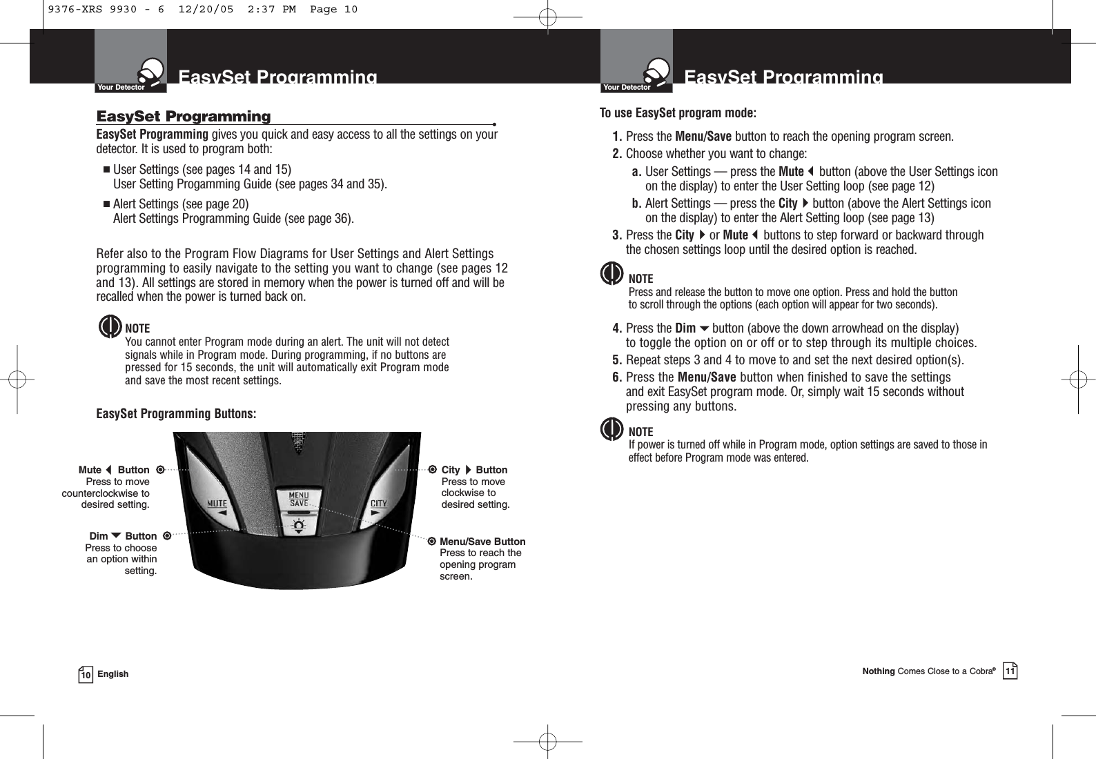 EasySet ProgrammingYour DetectorNothing Comes Close to a Cobra®11EasySet ProgrammingYour Detector10 EnglishEasySet Programming gives you quick and easy access to all the settings on yourdetector. It is used to program both:■User Settings (see pages 14 and 15)User Setting Progamming Guide (see pages 34 and 35). ■Alert Settings (see page 20)Alert Settings Programming Guide (see page 36).Refer also to the Program Flow Diagrams for User Settings and Alert Settingsprogramming to easily navigate to the setting you want to change (see pages 12and 13). All settings are stored in memory when the power is turned off and will berecalled when the power is turned back on.NOTEYou cannot enter Program mode during an alert. The unit will not detect signals while in Program mode. During programming, if no buttons are pressed for 15 seconds, the unit will automatically exit Program mode and save the most recent settings.EasySet Programming Buttons:EasySet Programming •To use EasySet program mode:1. Press the Menu/Save button to reach the opening program screen.2. Choose whether you want to change:a. User Settings — press the Mutebutton (above the User Settings icon   on the display) to enter the User Setting loop (see page 12)b. Alert Settings — press the Citybutton (above the Alert Settings icon     on the display) to enter the Alert Setting loop (see page 13)3. Press the Cityor Mutebuttons to step forward or backward throughthe chosen settings loop until the desired option is reached.NOTEPress and release the button to move one option. Press and hold the buttonto scroll through the options (each option will appear for two seconds).4. Press the Dimbutton (above the down arrowhead on the display)to toggle the option on or off or to step through its multiple choices.5. Repeat steps 3 and 4 to move to and set the next desired option(s).6. Press the Menu/Save button when finished to save the settings and exit EasySet program mode. Or, simply wait 15 seconds withoutpressing any buttons.NOTEIf power is turned off while in Program mode, option settings are saved to those ineffect before Program mode was entered.MuteButtonPress to movecounterclockwise todesired setting.CityButtonPress to moveclockwise todesired setting.DimButtonPress to choose an option withinsetting.Menu/Save ButtonPress to reach theopening programscreen.9376-XRS 9930 - 6  12/20/05  2:37 PM  Page 10