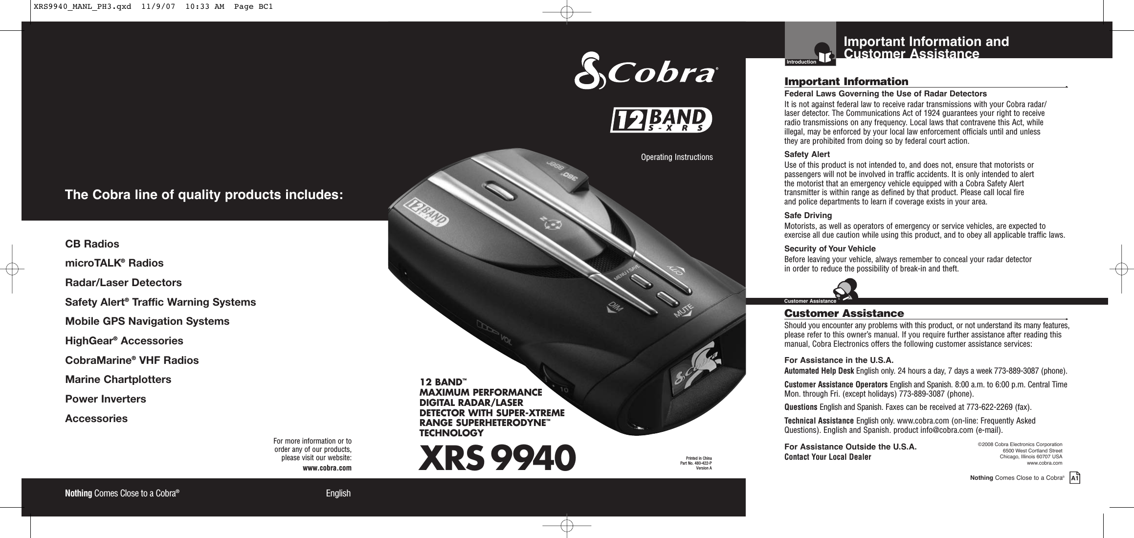 XRS 994012 BAND™MAXIMUM PERFORMANCE DIGITAL RADAR/LASERDETECTOR WITH SUPER-XTREME RANGE SUPERHETERODYNE™TECHNOLOGYNothing Comes Close to a Cobra®EnglishOperating Instructions Printed in China Part No. 480-422-PVersion A12 12 Nothing Comes Close to a Cobra®EnglishFor more information or to order any of our products, please visit our website:www.cobra.comCB RadiosmicroTALK®RadiosRadar/Laser Detectors Safety Alert®Traffic Warning SystemsMobile GPS Navigation SystemsHighGear®Accessories  CobraMarine®VHF Radios  Marine ChartplottersPower InvertersAccessories The Cobra line of quality products includes:Important Information and Customer AssistanceIntroductionNothing Comes Close to a Cobra®A1Important Information •Federal Laws Governing the Use of Radar Detectors It is not against federal law to receive radar transmissions with your Cobra radar/laser detector. The Communications Act of 1924 guarantees your right to receive radio transmissions on any frequency. Local laws that contravene this Act, while illegal, may be enforced by your local law enforcement officials until and unless they are prohibited from doing so by federal court action.Safety AlertUse of this product is not intended to, and does not, ensure that motorists orpassengers will not be involved in traffic accidents. It is only intended to alert the motorist that an emergency vehicle equipped with a Cobra Safety Alert transmitter is within range as defined by that product. Please call local fire and police departments to learn if coverage exists in your area.Safe Driving Motorists, as well as operators of emergency or service vehicles, are expected toexercise all due caution while using this product, and to obey all applicable traffic laws.Security of Your Vehicle Before leaving your vehicle, always remember to conceal your radar detector in order to reduce the possibility of break-in and theft.Customer Assistance •Should you encounter any problems with this product, or not understand its many features,please refer to this owner’s manual. If you require further assistance after reading thismanual, Cobra Electronics offers the following customer assistance services:For Assistance in the U.S.A.Automated Help Desk English only. 24 hours a day, 7 days a week 773-889-3087 (phone).Customer Assistance Operators English and Spanish. 8:00 a.m. to 6:00 p.m. Central TimeMon. through Fri. (except holidays) 773-889-3087 (phone).Questions English and Spanish. Faxes can be received at 773-622-2269 (fax).Technical Assistance English only. www.cobra.com (on-line: Frequently AskedQuestions). English and Spanish. product info@cobra.com (e-mail).For Assistance Outside the U.S.A.Contact Your Local Dealer©2008 Cobra Electronics Corporation6500 West Cortland StreetChicago, Illinois 60707 USAwww.cobra.comCustomer AssistanceXRS9940_MANL_PH3.qxd  11/9/07  10:33 AM  Page BC1