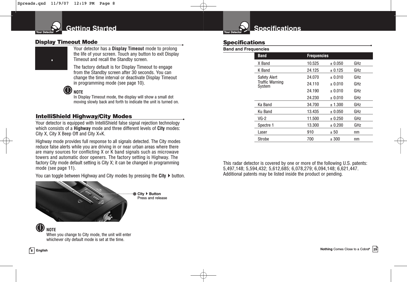 Getting StartedYour Detector8EnglishIntelliShield Highway/City Modes •Your detector is equipped with IntelliShield false signal rejection technologywhich consists of a Highway mode and three different levels of City modes:City X, City X Beep Off and City X+K.Highway mode provides full response to all signals detected. The City modesreduce false alerts while you are driving in or near urban areas where there are many sources for conflicting X or K band signals such as microwavetowers and automatic door openers. The factory setting is Highway. Thefactory City mode default setting is City X; it can be changed in programmingmode (see page 11).You can toggle between Highway and City modes by pressing the Citybutton.NOTEWhen you change to City mode, the unit will enter whichever city default mode is set at the time.CityButtonPress and releaseDisplay Timeout Mode •Your detector has a Display Timeout mode to prolongthe life of your screen. Touch any button to exit DisplayTimeout and recall the Standby screen.The factory default is for Display Timeout to engage from the Standby screen after 30 seconds. You canchange the time interval or deactivate Display Timeout in programming mode (see page 10).NOTEIn Display Timeout mode, the display will show a small dotmoving slowly back and forth to indicate the unit is turned on.SpecificationsYour DetectorNothing Comes Close to a Cobra®29Specifications •Band and FrequenciesBand FrequenciesX Band 10.525 ± 0.050 GHzK Band 24.125 ± 0.125 GHzSafety Alert 24.070 ± 0.010 GHzTraffic Warning 24.110 ± 0.010 GHzSystem24.190 ± 0.010 GHz24.230 ± 0.010 GHzKa Band 34.700 ± 1.300 GHzKu Band 13.435 ± 0.050 GHzVG-2 11.500 ± 0.250 GHzSpectre 1 13.300 ± 0.200 GHzLaser 910 ± 50 nmStrobe 700 ± 300 nmThis radar detector is covered by one or more of the following U.S. patents:5,497,148; 5,594,432; 5,612,685; 6,078,279; 6,094,148; 6,621,447. Additional patents may be listed inside the product or pending. Spreads.qxd  11/9/07  12:19 PM  Page 8