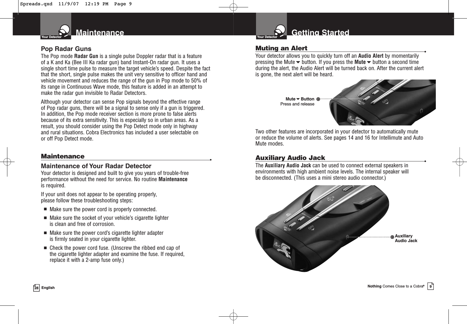 MaintenanceYour Detector28 EnglishPop Radar GunsThe Pop mode Radar Gun is a single pulse Doppler radar that is a feature of a K and Ka (Bee III Ka radar gun) band Instant-On radar gun. It uses asingle short time pulse to measure the target vehicle’s speed. Despite the factthat the short, single pulse makes the unit very sensitive to officer hand andvehicle movement and reduces the range of the gun in Pop mode to 50% ofits range in Continuous Wave mode, this feature is added in an attempt tomake the radar gun invisible to Radar Detectors. Although your detector can sense Pop signals beyond the effective range of Pop radar guns, there will be a signal to sense only if a gun is triggered. In addition, the Pop mode receiver section is more prone to false alertsbecause of its extra sensitivity. This is especially so in urban areas. As aresult, you should consider using the Pop Detect mode only in highway and rural situations. Cobra Electronics has included a user selectable on or off Pop Detect mode.Maintenance •Maintenance of Your Radar DetectorYour detector is designed and built to give you years of trouble-freeperformance without the need for service. No routine Maintenanceis required.If your unit does not appear to be operating properly, please follow these troubleshooting steps:■Make sure the power cord is properly connected.■Make sure the socket of your vehicle’s cigarette lighter is clean and free of corrosion.■Make sure the power cord’s cigarette lighter adapter is firmly seated in your cigarette lighter.■Check the power cord fuse. (Unscrew the ribbed end cap of the cigarette lighter adapter and examine the fuse. If required, replace it with a 2-amp fuse only.)Muting an Alert •Your detector allows you to quickly turn off an Audio Alert by momentarilypressing the Mutebutton. If you press the Mutebutton a second timeduring the alert, the Audio Alert will be turned back on. After the current alertis gone, the next alert will be heard.Two other features are incorporated in your detector to automatically mute or reduce the volume of alerts. See pages 14 and 16 for Intellimute and AutoMute modes.Auxiliary Audio Jack •The Auxiliary Audio Jack can be used to connect external speakers inenvironments with high ambient noise levels. The internal speaker will be disconnected. (This uses a mini stereo audio connector.)Getting StartedYour DetectorNothing Comes Close to a Cobra®9AuxiliaryAudio JackMuteButtonPress and releaseSpreads.qxd  11/9/07  12:19 PM  Page 9