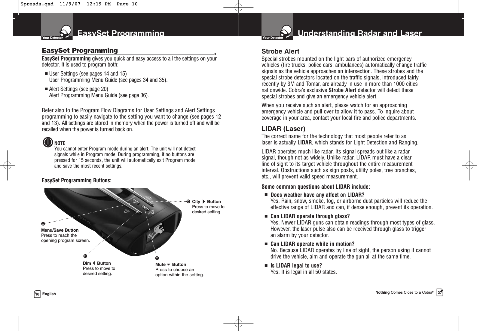 EasySet ProgrammingYour Detector10 EnglishEasySet Programming gives you quick and easy access to all the settings on yourdetector. It is used to program both:■User Settings (see pages 14 and 15)User Programming Menu Guide (see pages 34 and 35). ■Alert Settings (see page 20)Alert Programming Menu Guide (see page 36).Refer also to the Program Flow Diagrams for User Settings and Alert Settingsprogramming to easily navigate to the setting you want to change (see pages 12and 13). All settings are stored in memory when the power is turned off and will berecalled when the power is turned back on.NOTEYou cannot enter Program mode during an alert. The unit will not detect signals while in Program mode. During programming, if no buttons are pressed for 15 seconds, the unit will automatically exit Program mode and save the most recent settings.EasySet Programming Buttons:EasySet Programming •CityButtonPress to move todesired setting.Menu/Save ButtonPress to reach the opening program screen.DimButton Press to move to desired setting.MuteButtonPress to choose an option within the setting.Understanding Radar and LaserYour DetectorNothing Comes Close to a Cobra®27Strobe AlertSpecial strobes mounted on the light bars of authorized emergency vehicles (fire trucks, police cars, ambulances) automatically change trafficsignals as the vehicle approaches an intersection. These strobes and thespecial strobe detectors located on the traffic signals, introduced fairlyrecently by 3M and Tomar, are already in use in more than 1000 citiesnationwide. Cobra’s exclusive Strobe Alert detector will detect these special strobes and give an emergency vehicle alert. When you receive such an alert, please watch for an approaching emergency vehicle and pull over to allow it to pass. To inquire about coverage in your area, contact your local fire and police departments.LIDAR (Laser)The correct name for the technology that most people refer to as laser is actually LIDAR, which stands for Light Detection and Ranging.LIDAR operates much like radar. Its signal spreads out like a radar signal, though not as widely. Unlike radar, LIDAR must have a clear line of sight to its target vehicle throughout the entire measurement interval. Obstructions such as sign posts, utility poles, tree branches, etc., will prevent valid speed measurement.Some common questions about LIDAR include:■Does weather have any affect on LIDAR?Yes. Rain, snow, smoke, fog, or airborne dust particles will reduce the effective range of LIDAR and can, if dense enough, prevent its operation.■Can LIDAR operate through glass?Yes. Newer LIDAR guns can obtain readings through most types of glass.However, the laser pulse also can be received through glass to trigger an alarm by your detector.■Can LIDAR operate while in motion?No. Because LIDAR operates by line of sight, the person using it cannotdrive the vehicle, aim and operate the gun all at the same time.■Is LIDAR legal to use?Yes. It is legal in all 50 states.Spreads.qxd  11/9/07  12:19 PM  Page 10