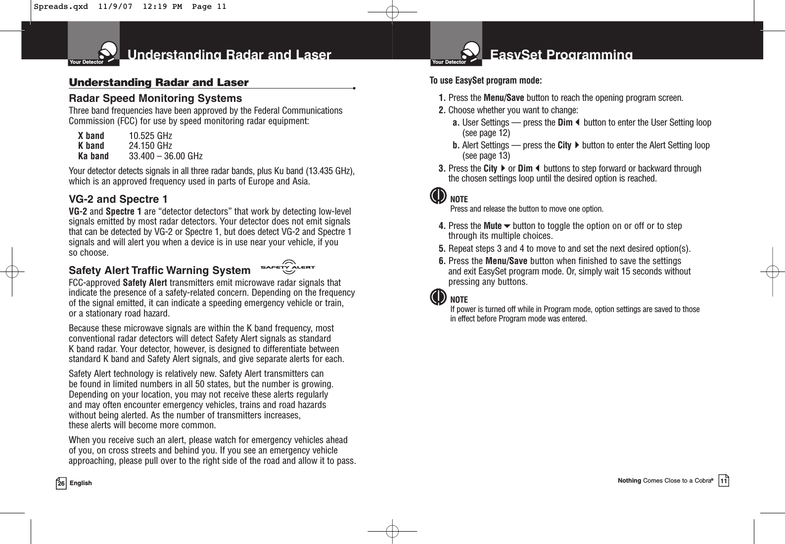 Understanding Radar and LaserYour Detector26 EnglishUnderstanding Radar and Laser •Radar Speed Monitoring SystemsThree band frequencies have been approved by the Federal CommunicationsCommission (FCC) for use by speed monitoring radar equipment: X band 10.525 GHzK band 24.150 GHzKa band 33.400 – 36.00 GHzYour detector detects signals in all three radar bands, plus Ku band (13.435 GHz),which is an approved frequency used in parts of Europe and Asia.VG-2 and Spectre 1 VG-2 and Spectre 1 are “detector detectors” that work by detecting low-levelsignals emitted by most radar detectors. Your detector does not emit signalsthat can be detected by VG-2 or Spectre 1, but does detect VG-2 and Spectre 1signals and will alert you when a device is in use near your vehicle, if you so choose.Safety Alert Traffic Warning SystemFCC-approved Safety Alert transmitters emit microwave radar signals thatindicate the presence of a safety-related concern. Depending on the frequencyof the signal emitted, it can indicate a speeding emergency vehicle or train, or a stationary road hazard. Because these microwave signals are within the K band frequency, mostconventional radar detectors will detect Safety Alert signals as standard K band radar. Your detector, however, is designed to differentiate betweenstandard K band and Safety Alert signals, and give separate alerts for each.Safety Alert technology is relatively new. Safety Alert transmitters can be found in limited numbers in all 50 states, but the number is growing.Depending on your location, you may not receive these alerts regularly and may often encounter emergency vehicles, trains and road hazards without being alerted. As the number of transmitters increases, these alerts will become more common. When you receive such an alert, please watch for emergency vehicles ahead of you, on cross streets and behind you. If you see an emergency vehicleapproaching, please pull over to the right side of the road and allow it to pass.EasySet ProgrammingYour DetectorNothing Comes Close to a Cobra®11To use EasySet program mode:1. Press the Menu/Save button to reach the opening program screen.2. Choose whether you want to change:a. User Settings — press the Dimbutton to enter the User Setting loop(see page 12)b. Alert Settings — press the Citybutton to enter the Alert Setting loop(see page 13)3. Press the Cityor Dimbuttons to step forward or backward through the chosen settings loop until the desired option is reached.NOTEPress and release the button to move one option. 4. Press the Mutebutton to toggle the option on or off or to step through its multiple choices.5. Repeat steps 3 and 4 to move to and set the next desired option(s).6. Press the Menu/Save button when finished to save the settings and exit EasySet program mode. Or, simply wait 15 seconds withoutpressing any buttons.NOTEIf power is turned off while in Program mode, option settings are saved to those in effect before Program mode was entered.Spreads.qxd  11/9/07  12:19 PM  Page 11