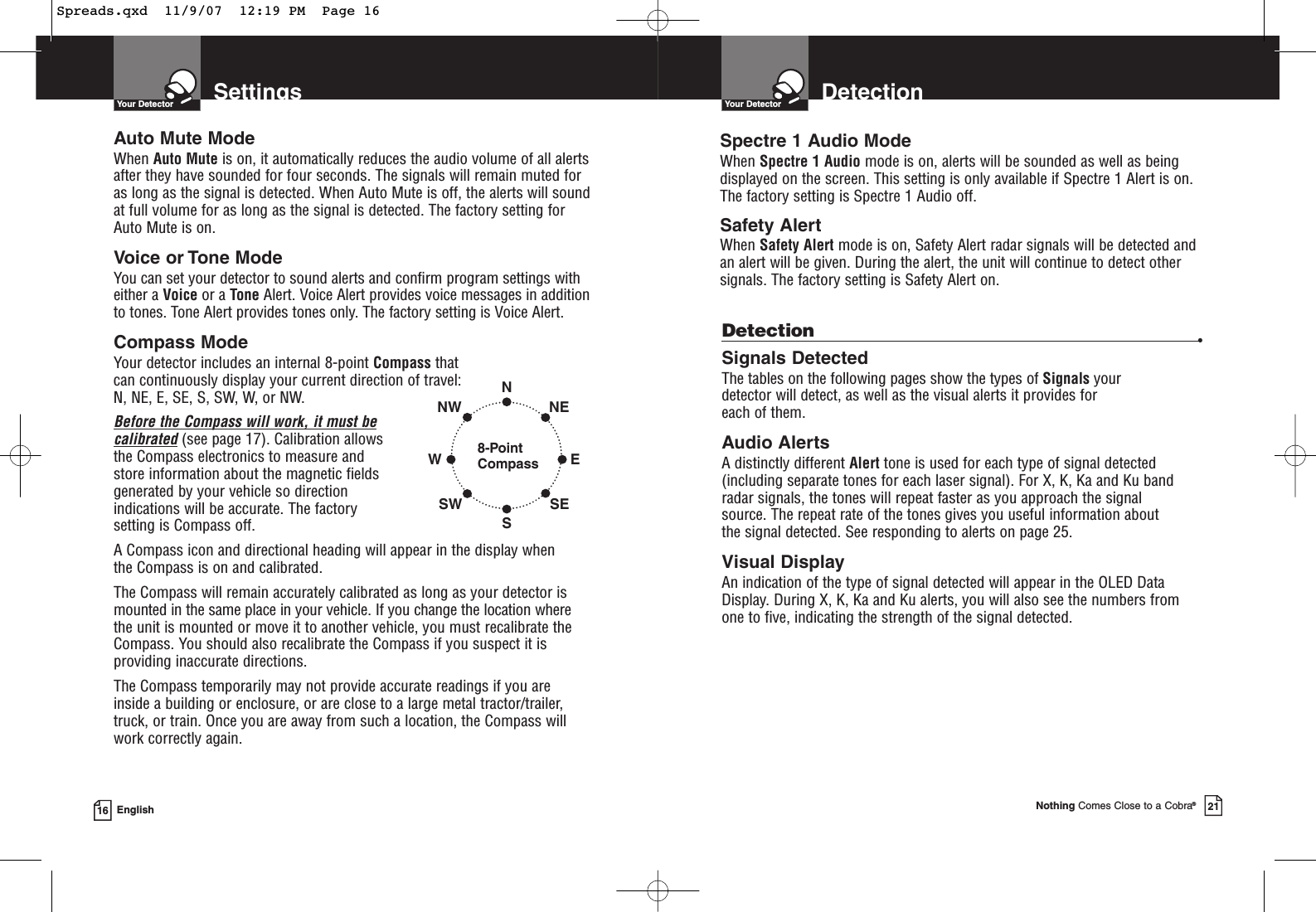 SettingsYour Detector16 EnglishAuto Mute ModeWhen Auto Mute is on, it automatically reduces the audio volume of all alertsafter they have sounded for four seconds. The signals will remain muted foras long as the signal is detected. When Auto Mute is off, the alerts will soundat full volume for as long as the signal is detected. The factory setting forAuto Mute is on.Voice or Tone ModeYou can set your detector to sound alerts and confirm program settings witheither a Voice or a Tone Alert. Voice Alert provides voice messages in additionto tones. Tone Alert provides tones only. The factory setting is Voice Alert.Compass ModeYour detector includes an internal 8-point Compass that can continuously display your current direction of travel:N, NE, E, SE, S, SW, W, or NW.Before the Compass will work, it must becalibrated(see page 17). Calibration allowsthe Compass electronics to measure andstore information about the magnetic fieldsgenerated by your vehicle so directionindications will be accurate. The factorysetting is Compass off.A Compass icon and directional heading will appear in the display when the Compass is on and calibrated.The Compass will remain accurately calibrated as long as your detector ismounted in the same place in your vehicle. If you change the location where the unit is mounted or move it to another vehicle, you must recalibrate theCompass. You should also recalibrate the Compass if you suspect it isproviding inaccurate directions.The Compass temporarily may not provide accurate readings if you are inside a building or enclosure, or are close to a large metal tractor/trailer,truck, or train. Once you are away from such a location, the Compass willwork correctly again.8-PointCompassNSWNWSWENESEDetectionYour DetectorNothing Comes Close to a Cobra®21Detection •Signals DetectedThe tables on the following pages show the types of Signals your detector will detect, as well as the visual alerts it provides for each of them.Audio AlertsA distinctly different Alert tone is used for each type of signal detected(including separate tones for each laser signal). For X, K, Ka and Ku band radar signals, the tones will repeat faster as you approach the signal source. The repeat rate of the tones gives you useful information about the signal detected. See responding to alerts on page 25.Visual DisplayAn indication of the type of signal detected will appear in the OLED DataDisplay. During X, K, Ka and Ku alerts, you will also see the numbers fromone to five, indicating the strength of the signal detected.Spectre 1 Audio ModeWhen Spectre 1 Audio mode is on, alerts will be sounded as well as beingdisplayed on the screen. This setting is only available if Spectre 1 Alert is on.The factory setting is Spectre 1 Audio off.Safety AlertWhen Safety Alert mode is on, Safety Alert radar signals will be detected andan alert will be given. During the alert, the unit will continue to detect othersignals. The factory setting is Safety Alert on.Spreads.qxd  11/9/07  12:19 PM  Page 16