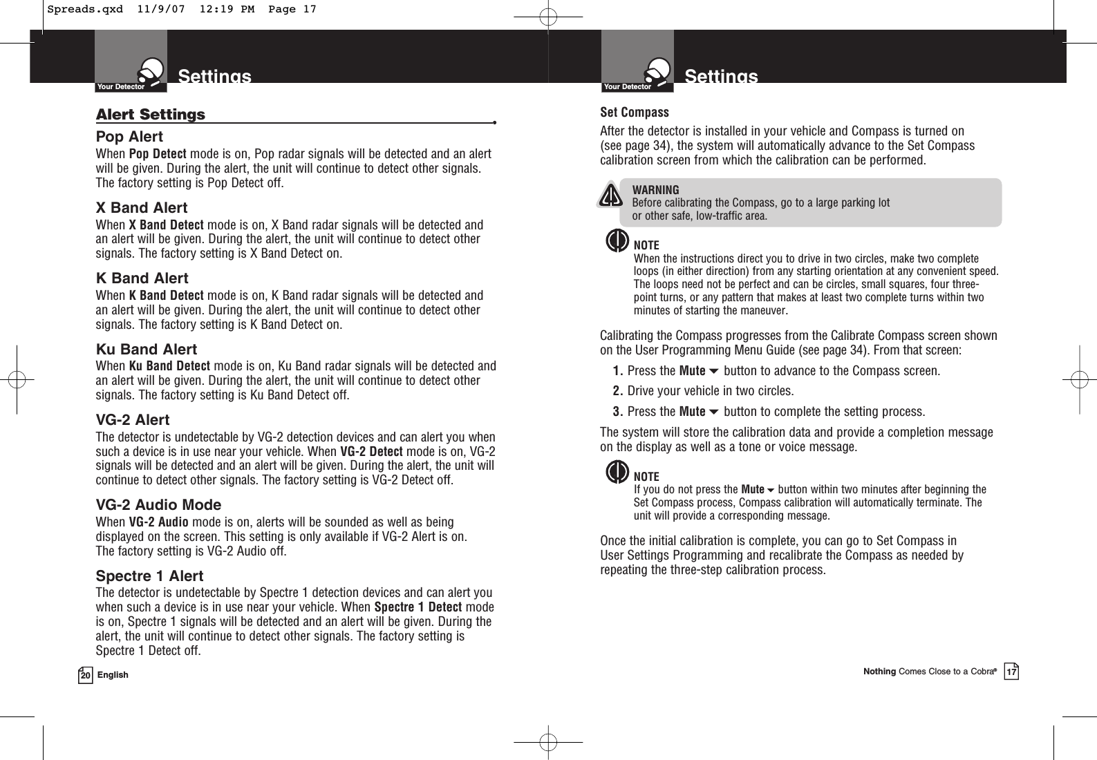 SettingsYour Detector20 EnglishAlert Settings •Pop AlertWhen Pop Detect mode is on, Pop radar signals will be detected and an alertwill be given. During the alert, the unit will continue to detect other signals.The factory setting is Pop Detect off.X Band AlertWhen X Band Detect mode is on, X Band radar signals will be detected andan alert will be given. During the alert, the unit will continue to detect othersignals. The factory setting is X Band Detect on.K Band AlertWhen K Band Detect mode is on, K Band radar signals will be detected andan alert will be given. During the alert, the unit will continue to detect othersignals. The factory setting is K Band Detect on.Ku Band AlertWhen Ku Band Detect mode is on, Ku Band radar signals will be detected andan alert will be given. During the alert, the unit will continue to detect othersignals. The factory setting is Ku Band Detect off.VG-2 AlertThe detector is undetectable by VG-2 detection devices and can alert you whensuch a device is in use near your vehicle. When VG-2 Detect mode is on, VG-2signals will be detected and an alert will be given. During the alert, the unit willcontinue to detect other signals. The factory setting is VG-2 Detect off.VG-2 Audio ModeWhen VG-2 Audio mode is on, alerts will be sounded as well as beingdisplayed on the screen. This setting is only available if VG-2 Alert is on. The factory setting is VG-2 Audio off.Spectre 1 AlertThe detector is undetectable by Spectre 1 detection devices and can alert youwhen such a device is in use near your vehicle. When Spectre 1 Detect modeis on, Spectre 1 signals will be detected and an alert will be given. During thealert, the unit will continue to detect other signals. The factory setting isSpectre 1 Detect off.SettingsYour DetectorNothing Comes Close to a Cobra®17Set CompassAfter the detector is installed in your vehicle and Compass is turned on (see page 34), the system will automatically advance to the Set Compasscalibration screen from which the calibration can be performed.WARNINGBefore calibrating the Compass, go to a large parking lot or other safe, low-traffic area.NOTEWhen the instructions direct you to drive in two circles, make two completeloops (in either direction) from any starting orientation at any convenient speed.The loops need not be perfect and can be circles, small squares, four three-point turns, or any pattern that makes at least two complete turns within twominutes of starting the maneuver.Calibrating the Compass progresses from the Calibrate Compass screen shownon the User Programming Menu Guide (see page 34). From that screen:1. Press the Mutebutton to advance to the Compass screen.2. Drive your vehicle in two circles.3. Press the Mutebutton to complete the setting process.The system will store the calibration data and provide a completion messageon the display as well as a tone or voice message.NOTEIf you do not press the Mutebutton within two minutes after beginning theSet Compass process, Compass calibration will automatically terminate. Theunit will provide a corresponding message.Once the initial calibration is complete, you can go to Set Compass in User Settings Programming and recalibrate the Compass as needed byrepeating the three-step calibration process.Spreads.qxd  11/9/07  12:19 PM  Page 17