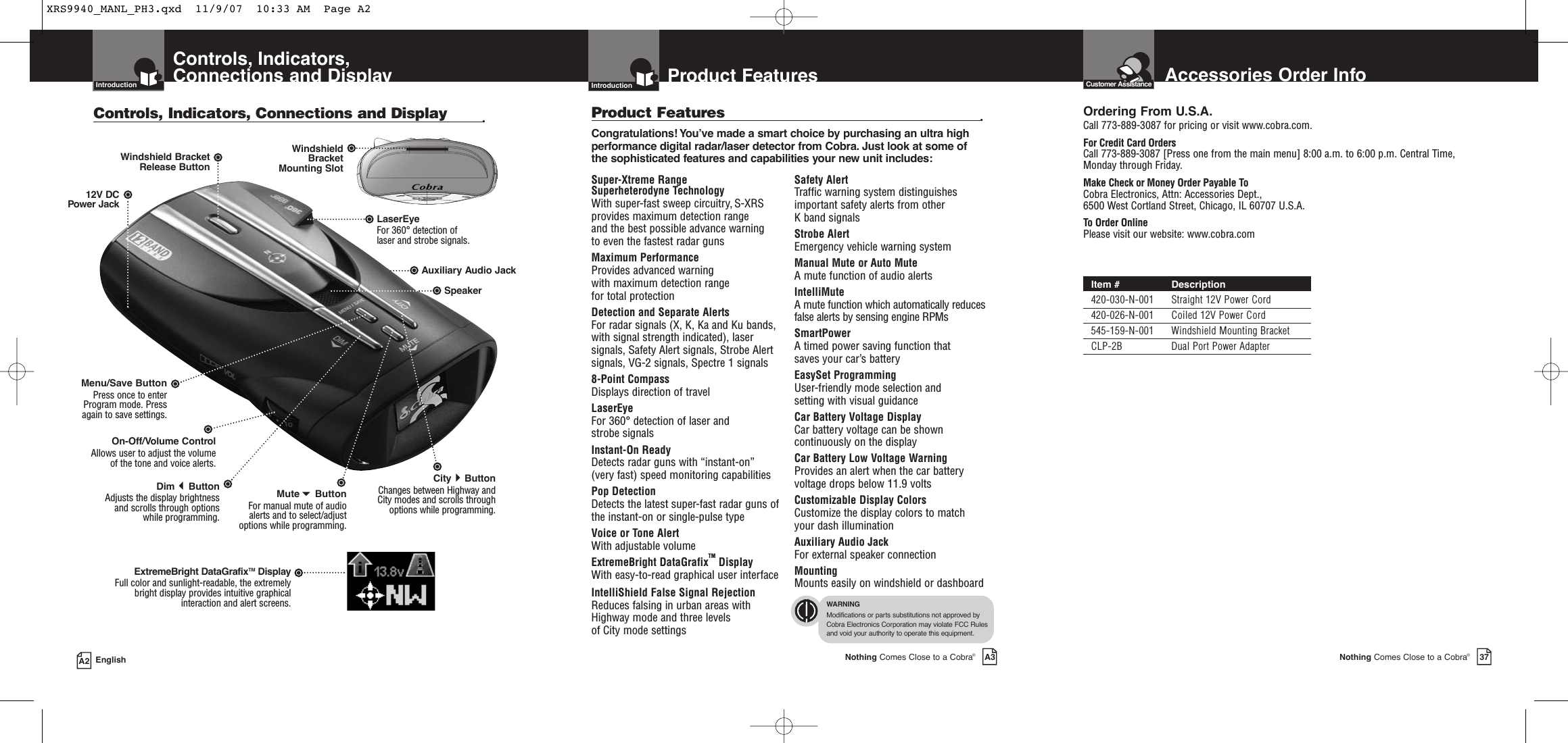 IntroductionA2 EnglishControls, Indicators,Connections and DisplayIntroductionControls, Indicators, Connections and Display •12V DCPower JackOn-Off/Volume ControlAllows user to adjust the volume of the tone and voice alerts.DimButton Adjusts the display brightness  and scrolls through options while programming.Menu/Save ButtonPress once to enterProgram mode. Pressagain to save settings.LaserEye For 360° detection of laser and strobe signals.Windshield Bracket Release ButtonSpeakerAuxiliary Audio JackMuteButtonFor manual mute of audioalerts and to select/adjustoptions while programming.CityButtonChanges between Highway and City modes and scrolls through options while programming.WindshieldBracketMounting SlotExtremeBright DataGrafixTM DisplayFull color and sunlight-readable, the extremely bright display provides intuitive graphical interaction and alert screens.Nothing Comes Close to a Cobra®37Product FeaturesIntroductionNothing Comes Close to a Cobra®A3IntroductionSuper-Xtreme Range Superheterodyne TechnologyWith super-fast sweep circuitry, S-XRSprovides maximum detection range and the best possible advance warning to even the fastest radar gunsMaximum PerformanceProvides advanced warning with maximum detection range for total protection Detection and Separate Alerts For radar signals (X, K, Ka and Ku bands, with signal strength indicated), lasersignals, Safety Alert signals, Strobe Alertsignals, VG-2 signals, Spectre 1 signals8-Point Compass Displays direction of travelLaserEye  For 360° detection of laser and strobe signalsInstant-On Ready Detects radar guns with “instant-on” (very fast) speed monitoring capabilitiesPop DetectionDetects the latest super-fast radar guns ofthe instant-on or single-pulse typeVoice or Tone Alert With adjustable volumeExtremeBright DataGrafixTM Display With easy-to-read graphical user interfaceIntelliShield False Signal RejectionReduces falsing in urban areas withHighway mode and three levels of City mode settingsSafety Alert Traffic warning system distinguishesimportant safety alerts from other K band signalsStrobe AlertEmergency vehicle warning systemManual Mute or Auto Mute A mute function of audio alertsIntelliMute A mute function which automatically reducesfalse alerts by sensing engine RPMsSmartPower A timed power saving function that saves your car’s battery EasySet ProgrammingUser-friendly mode selection and setting with visual guidanceCar Battery Voltage DisplayCar battery voltage can be showncontinuously on the displayCar Battery Low Voltage WarningProvides an alert when the car batteryvoltage drops below 11.9 voltsCustomizable Display ColorsCustomize the display colors to matchyour dash illuminationAuxiliary Audio JackFor external speaker connectionMounting Mounts easily on windshield or dashboardProduct Features •Congratulations! You’ve made a smart choice by purchasing an ultra highperformance digital radar/laser detector from Cobra. Just look at some ofthe sophisticated features and capabilities your new unit includes:WARNINGModifications or parts substitutions not approved byCobra Electronics Corporation may violate FCC Rulesand void your authority to operate this equipment.Accessories Order InfoCustomer AssistanceOrdering From U.S.A.Call 773-889-3087 for pricing or visit www.cobra.com.For Credit Card OrdersCall 773-889-3087 [Press one from the main menu] 8:00 a.m. to 6:00 p.m. Central Time,Monday through Friday.Make Check or Money Order Payable ToCobra Electronics, Attn: Accessories Dept., 6500 West Cortland Street, Chicago, IL 60707 U.S.A.To Order OnlinePlease visit our website: www.cobra.comItem # Description420-030-N-001 Straight 12V Power Cord420-026-N-001 Coiled 12V Power Cord545-159-N-001 Windshield Mounting BracketCLP-2B Dual Port Power AdapterXRS9940_MANL_PH3.qxd  11/9/07  10:33 AM  Page A2