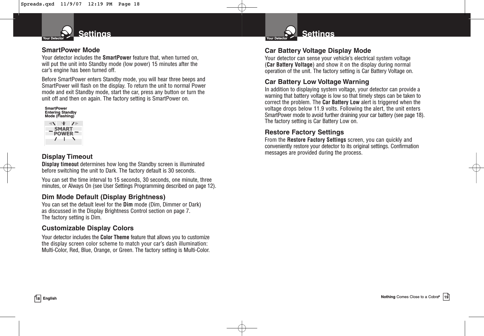 SmartPower ModeYour detector includes the SmartPower feature that, when turned on, will put the unit into Standby mode (low power) 15 minutes after the car’s engine has been turned off.Before SmartPower enters Standby mode, you will hear three beeps andSmartPower will flash on the display. To return the unit to normal Powermode and exit Standby mode, start the car, press any button or turn the unit off and then on again. The factory setting is SmartPower on.Display Timeout Display timeout determines how long the Standby screen is illuminatedbefore switching the unit to Dark. The factory default is 30 seconds.You can set the time interval to 15 seconds, 30 seconds, one minute, threeminutes, or Always On (see User Settings Programming described on page 12).Dim Mode Default (Display Brightness)You can set the default level for the Dim mode (Dim, Dimmer or Dark) as discussed in the Display Brightness Control section on page 7. The factory setting is Dim.Customizable Display ColorsYour detector includes the Color Theme feature that allows you to customizethe display screen color scheme to match your car’s dash illumination: Multi-Color, Red, Blue, Orange, or Green. The factory setting is Multi-Color.SettingsYour Detector18 EnglishSmartPowerEntering StandbyMode (Flashing)SettingsYour DetectorNothing Comes Close to a Cobra®19Car Battery Voltage Display ModeYour detector can sense your vehicle’s electrical system voltage (Car Battery Voltage) and show it on the display during normal operation of the unit. The factory setting is Car Battery Voltage on.Car Battery Low Voltage WarningIn addition to displaying system voltage, your detector can provide a warning that battery voltage is low so that timely steps can be taken to correct the problem. The Car Battery Low alert is triggered when the voltage drops below 11.9 volts. Following the alert, the unit enters SmartPower mode to avoid further draining your car battery (see page 18).The factory setting is Car Battery Low on.Restore Factory SettingsFrom the Restore Factory Settings screen, you can quickly andconveniently restore your detector to its original settings. Confirmation messages are provided during the process.Spreads.qxd  11/9/07  12:19 PM  Page 18