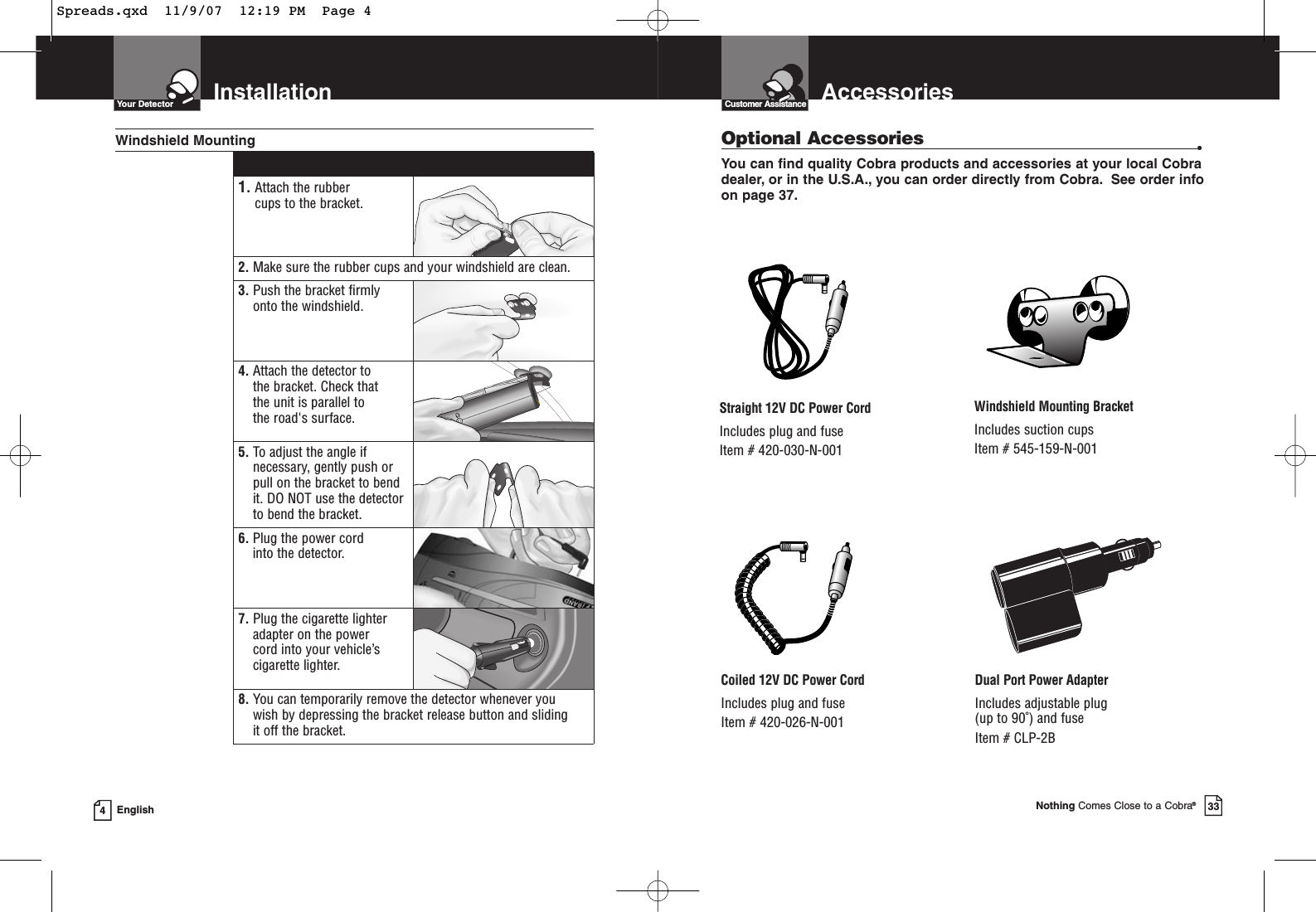 InstallationYour Detector4English1. Attach the rubber cups to the bracket.2. Make sure the rubber cups and your windshield are clean.3. Push the bracket firmlyonto the windshield.4. Attach the detector to the bracket. Check that the unit is parallel to the road&apos;s surface.5. To adjust the angle ifnecessary, gently push orpull on the bracket to bendit. DO NOT use the detectorto bend the bracket.6. Plug the power cord into the detector.7. Plug the cigarette lighteradapter on the power cord into your vehicle’scigarette lighter.8. You can temporarily remove the detector whenever you wish by depressing the bracket release button and sliding it off the bracket.Windshield MountingAccessoriesCustomer AssistanceNothing Comes Close to a Cobra®33Optional Accessories •You can find quality Cobra products and accessories at your local Cobradealer, or in the U.S.A., you can order directly from Cobra. See order infoon page 37.Windshield Mounting BracketIncludes suction cupsItem # 545-159-N-001Straight 12V DC Power CordIncludes plug and fuseItem # 420-030-N-001Coiled 12V DC Power CordIncludes plug and fuseItem # 420-026-N-001Dual Port Power AdapterIncludes adjustable plug (up to 90˚) and fuse Item # CLP-2BSpreads.qxd  11/9/07  12:19 PM  Page 4