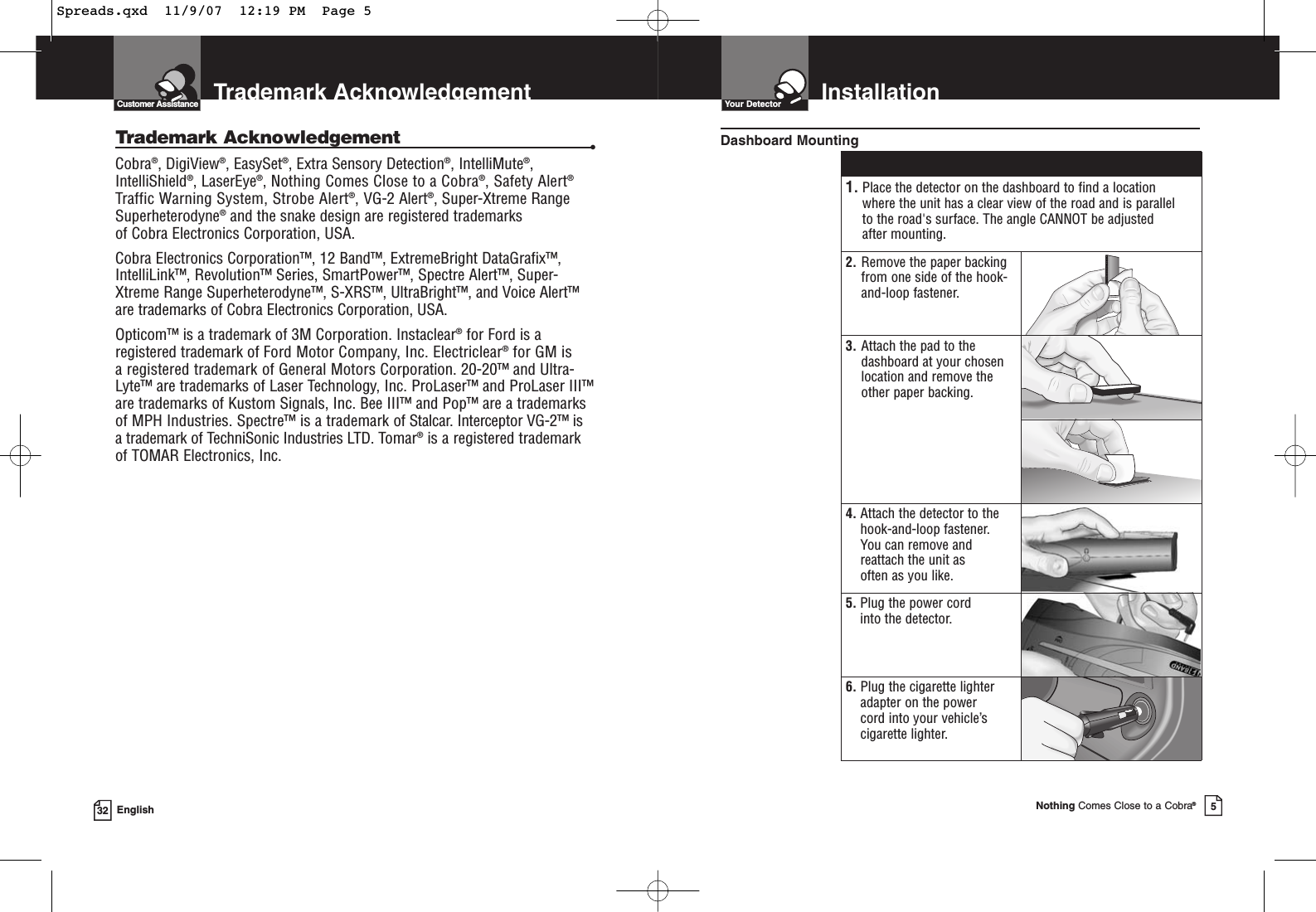 Trademark AcknowledgementCustomer Assistance32 EnglishTrademark Acknowledgement •Cobra®, DigiView®, EasySet®, Extra Sensory Detection®, IntelliMute®,IntelliShield®, LaserEye®, Nothing Comes Close to a Cobra®, Safety Alert®Traffic Warning System, Strobe Alert®, VG-2 Alert®, Super-Xtreme RangeSuperheterodyne®and the snake design are registered trademarks of Cobra Electronics Corporation, USA.Cobra Electronics Corporation™, 12 Band™, ExtremeBright DataGrafix™,IntelliLink™, Revolution™ Series, SmartPower™, Spectre Alert™, Super-Xtreme Range Superheterodyne™, S-XRS™, UltraBright™, and Voice Alert™are trademarks of Cobra Electronics Corporation, USA.Opticom™ is a trademark of 3M Corporation. Instaclear®for Ford is aregistered trademark of Ford Motor Company, Inc. Electriclear®for GM is a registered trademark of General Motors Corporation. 20-20™ and Ultra-Lyte™ are trademarks of Laser Technology, Inc. ProLaser™ and ProLaser III™are trademarks of Kustom Signals, Inc. Bee III™ and Pop™ are a trademarksof MPH Industries. Spectre™ is a trademark of Stalcar. Interceptor VG-2™ isa trademark of TechniSonic Industries LTD. Tomar®is a registered trademark of TOMAR Electronics, Inc.InstallationYour DetectorNothing Comes Close to a Cobra®51. Place the detector on the dashboard to find a location where the unit has a clear view of the road and is parallel to the road&apos;s surface. The angle CANNOT be adjusted after mounting.2. Remove the paper backingfrom one side of the hook-and-loop fastener.3. Attach the pad to thedashboard at your chosenlocation and remove the other paper backing.4. Attach the detector to thehook-and-loop fastener. You can remove andreattach the unit as often as you like.5. Plug the power cord into the detector.6. Plug the cigarette lighteradapter on the power cord into your vehicle’scigarette lighter.Dashboard MountingSpreads.qxd  11/9/07  12:19 PM  Page 5