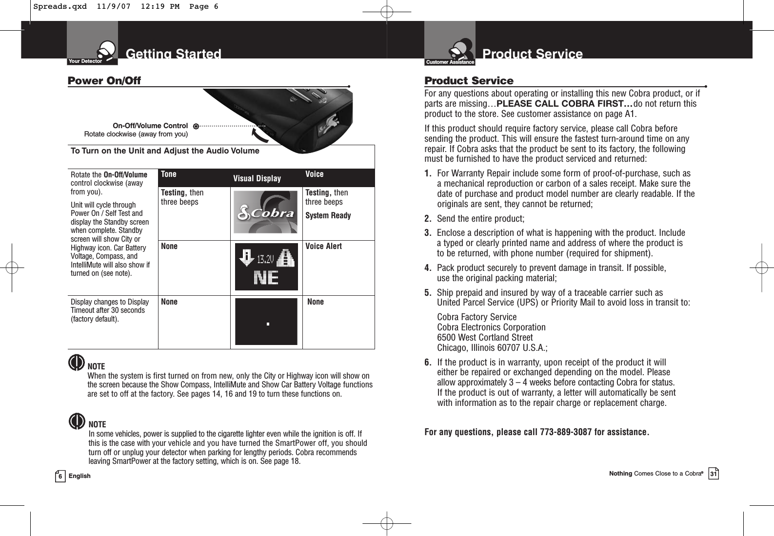 To Turn on the Unit and Adjust the Audio VolumeRotate the On-Off/Volumecontrol clockwise (awayfrom you).Unit will cycle throughPower On / Self Test anddisplay the Standby screenwhen complete. Standbyscreen will show City orHighway icon. Car BatteryVoltage, Compass, andIntelliMute will also show ifturned on (see note).Display changes to DisplayTimeout after 30 seconds(factory default).Tone Visual Display VoiceTesting, then three beepsTesting, then three beepsSystem ReadyNone13.2VVoice AlertNone NoneGetting StartedYour Detector6EnglishPower On/Off •NOTEIn some vehicles, power is supplied to the cigarette lighter even while the ignition is off. Ifthis is the case with your vehicle and you have turned the SmartPower off, you shouldturn off or unplug your detector when parking for lengthy periods. Cobra recommendsleaving SmartPower at the factory setting, which is on. See page 18.NOTEWhen the system is first turned on from new, only the City or Highway icon will show onthe screen because the Show Compass, IntelliMute and Show Car Battery Voltage functionsare set to off at the factory. See pages 14, 16 and 19 to turn these functions on.On-Off/Volume Control Rotate clockwise (away from you)Nothing Comes Close to a Cobra®31Product ServiceCustomer AssistanceProduct Service •For any questions about operating or installing this new Cobra product, or ifparts are missing…PLEASE CALL COBRA FIRST…do not return thisproduct to the store. See customer assistance on page A1.If this product should require factory service, please call Cobra before sending the product. This will ensure the fastest turn-around time on any repair. If Cobra asks that the product be sent to its factory, the following must be furnished to have the product serviced and returned:1. For Warranty Repair include some form of proof-of-purchase, such as a mechanical reproduction or carbon of a sales receipt. Make sure the date of purchase and product model number are clearly readable. If the originals are sent, they cannot be returned;2. Send the entire product;3. Enclose a description of what is happening with the product. Include a typed or clearly printed name and address of where the product is to be returned, with phone number (required for shipment).4. Pack product securely to prevent damage in transit. If possible, use the original packing material;5. Ship prepaid and insured by way of a traceable carrier such as United Parcel Service (UPS) or Priority Mail to avoid loss in transit to:Cobra Factory ServiceCobra Electronics Corporation6500 West Cortland StreetChicago, Illinois 60707 U.S.A.;6. If the product is in warranty, upon receipt of the product it willeither be repaired or exchanged depending on the model. Please allow approximately 3 – 4 weeks before contacting Cobra for status. If the product is out of warranty, a letter will automatically be sent with information as to the repair charge or replacement charge.For any questions, please call 773-889-3087 for assistance.Spreads.qxd  11/9/07  12:19 PM  Page 6