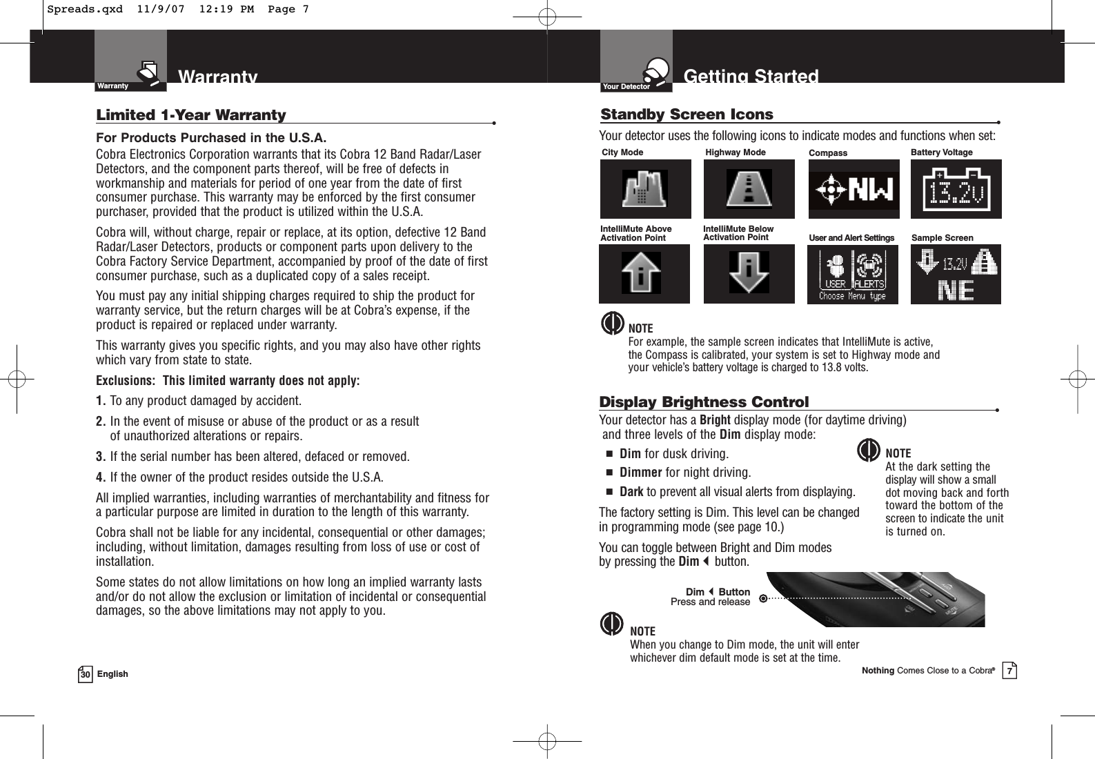 30 EnglishWarrantyWarrantyLimited 1-Year Warranty •For Products Purchased in the U.S.A.Cobra Electronics Corporation warrants that its Cobra 12 Band Radar/Laser Detectors, and the component parts thereof, will be free of defects inworkmanship and materials for period of one year from the date of firstconsumer purchase. This warranty may be enforced by the first consumerpurchaser, provided that the product is utilized within the U.S.A.Cobra will, without charge, repair or replace, at its option, defective 12 BandRadar/Laser Detectors, products or component parts upon delivery to theCobra Factory Service Department, accompanied by proof of the date of firstconsumer purchase, such as a duplicated copy of a sales receipt.You must pay any initial shipping charges required to ship the product forwarranty service, but the return charges will be at Cobra’s expense, if theproduct is repaired or replaced under warranty.This warranty gives you specific rights, and you may also have other rights which vary from state to state.Exclusions:  This limited warranty does not apply: 1. To any product damaged by accident. 2. In the event of misuse or abuse of the product or as a result of unauthorized alterations or repairs. 3. If the serial number has been altered, defaced or removed. 4. If the owner of the product resides outside the U.S.A. All implied warranties, including warranties of merchantability and fitness for a particular purpose are limited in duration to the length of this warranty.Cobra shall not be liable for any incidental, consequential or other damages;including, without limitation, damages resulting from loss of use or cost of installation.Some states do not allow limitations on how long an implied warranty lastsand/or do not allow the exclusion or limitation of incidental or consequentialdamages, so the above limitations may not apply to you.Getting StartedYour DetectorNothing Comes Close to a Cobra®7Standby Screen Icons •City Mode Highway Mode Compass  Battery VoltageYour detector uses the following icons to indicate modes and functions when set:NOTEFor example, the sample screen indicates that IntelliMute is active, the Compass is calibrated, your system is set to Highway mode and your vehicle’s battery voltage is charged to 13.8 volts.Display Brightness Control •Your detector has a Bright display mode (for daytime driving)and three levels of the Dim display mode:■Dim for dusk driving.■Dimmer for night driving.■Dark to prevent all visual alerts from displaying.The factory setting is Dim. This level can be changed in programming mode (see page 10.)You can toggle between Bright and Dim modes by pressing the Dimbutton.NOTEWhen you change to Dim mode, the unit will enter whichever dim default mode is set at the time.NOTEAt the dark setting thedisplay will show a small dot moving back and forthtoward the bottom of thescreen to indicate the unit is turned on.DimButton Press and releaseIntelliMute Above Activation PointIntelliMute Below Activation Point User and Alert Settings  Sample Screen13.2V13.2VSpreads.qxd  11/9/07  12:19 PM  Page 7