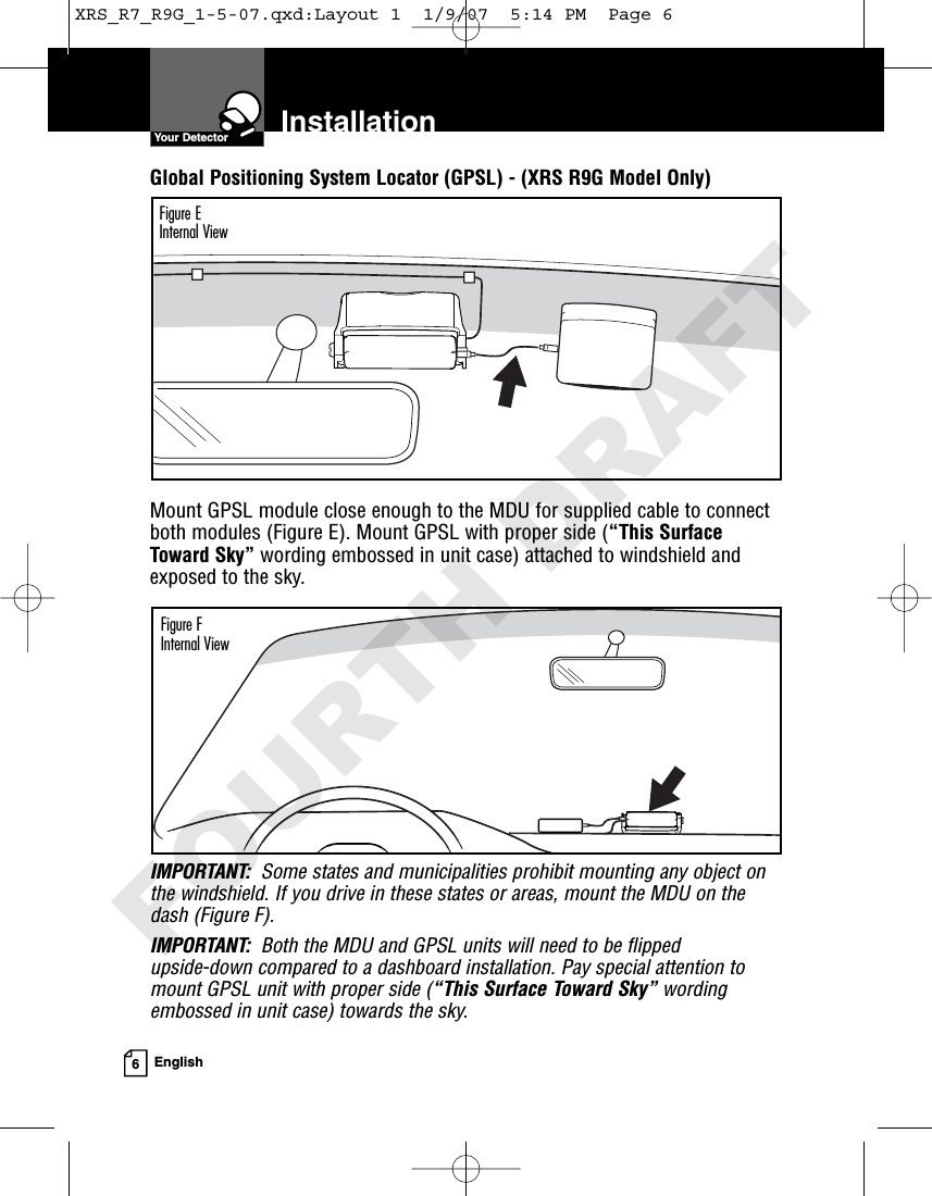 InstallationYour Detector6EnglishGlobal Positioning System Locator (GPSL) - (XRS R9G Model Only)Mount GPSL module close enough to the MDU for supplied cable to connectboth modules (Figure E). Mount GPSL with proper side (“This SurfaceToward Sky” wording embossed in unit case) attached to windshield andexposed to the sky.IMPORTANT: Some states and municipalities prohibit mounting any object onthe windshield. If you drive in these states or areas, mount the MDU on thedash (Figure F).IMPORTANT: Both the MDU and GPSL units will need to be flipped upside-down compared to a dashboard installation. Pay special attention tomount GPSL unit with proper side (“This Surface Toward Sky” wordingembossed in unit case) towards the sky.Figure EInternal ViewFigure FInternal ViewXRS_R7_R9G_1-5-07.qxd:Layout 1  1/9/07  5:14 PM  Page 6FOURTH DRAFT