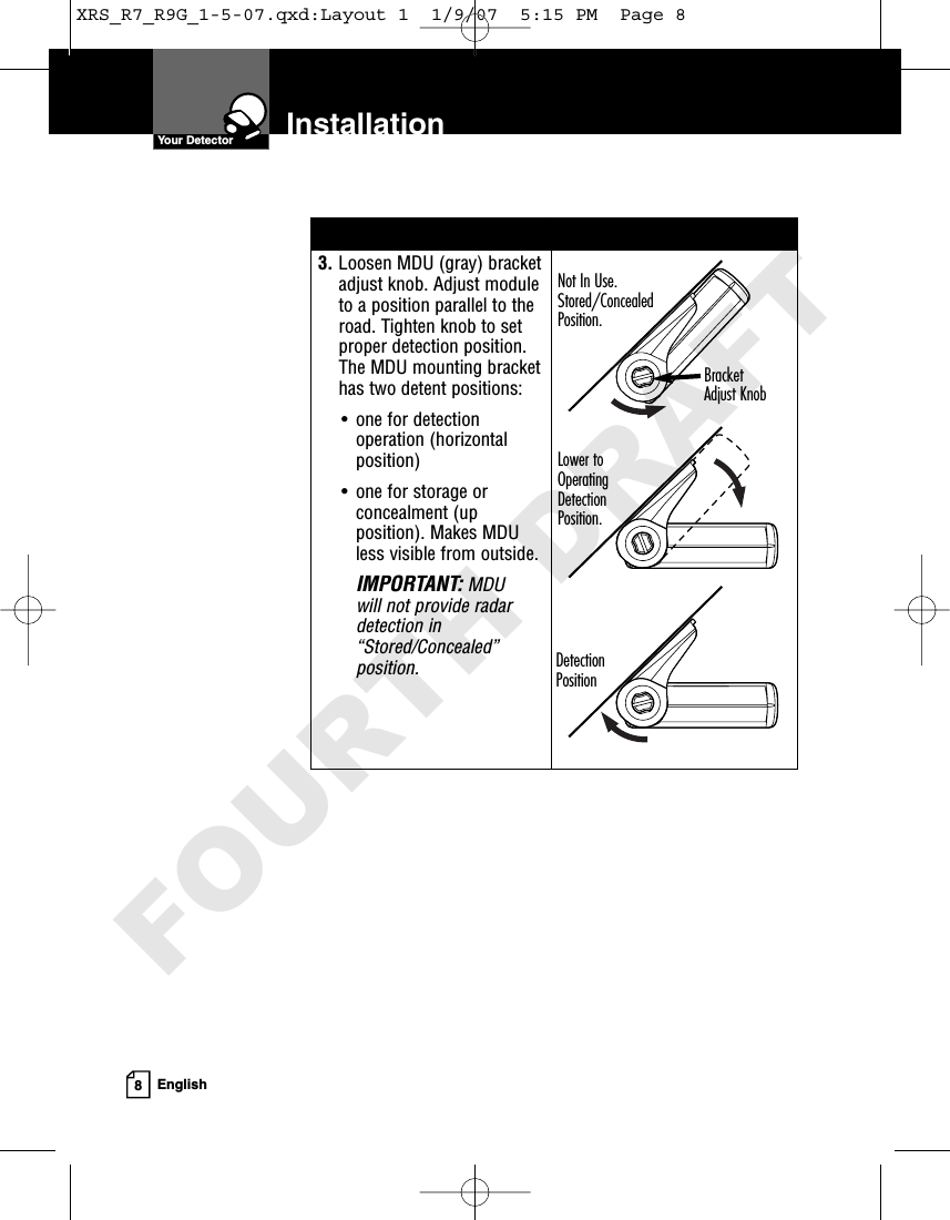 Installation8English3. Loosen MDU (gray) bracketadjust knob. Adjust moduleto a position parallel to theroad. Tighten knob to setproper detection position.The MDU mounting brackethas two detent positions:• one for detectionoperation (horizontalposition)• one for storage orconcealment (upposition). Makes MDUless visible from outside.IMPORTANT:MDU will not provide radardetection in“Stored/Concealed”position. Your DetectorNot In Use.Stored/Concealed Position.Detection PositionLower toOperatingDetectionPosition.BracketAdjust KnobXRS_R7_R9G_1-5-07.qxd:Layout 1  1/9/07  5:15 PM  Page 8FOURTH DRAFT