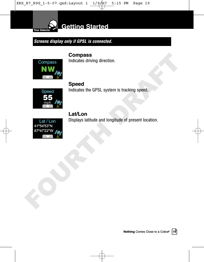 Nothing Comes Close to a Cobra®19Getting StartedScreens display only if GPSL is connected.CompassIndicates driving direction.SpeedIndicates the GPSL system is tracking speed. Lat/LonDisplays latitude and longitude of present location. CompassNWSpeed55mphLat / Lon41º54&apos;53&quot;N87º47&apos;22&quot;WYour DetectorXRS_R7_R9G_1-5-07.qxd:Layout 1  1/9/07  5:15 PM  Page 19FOURTH DRAFT