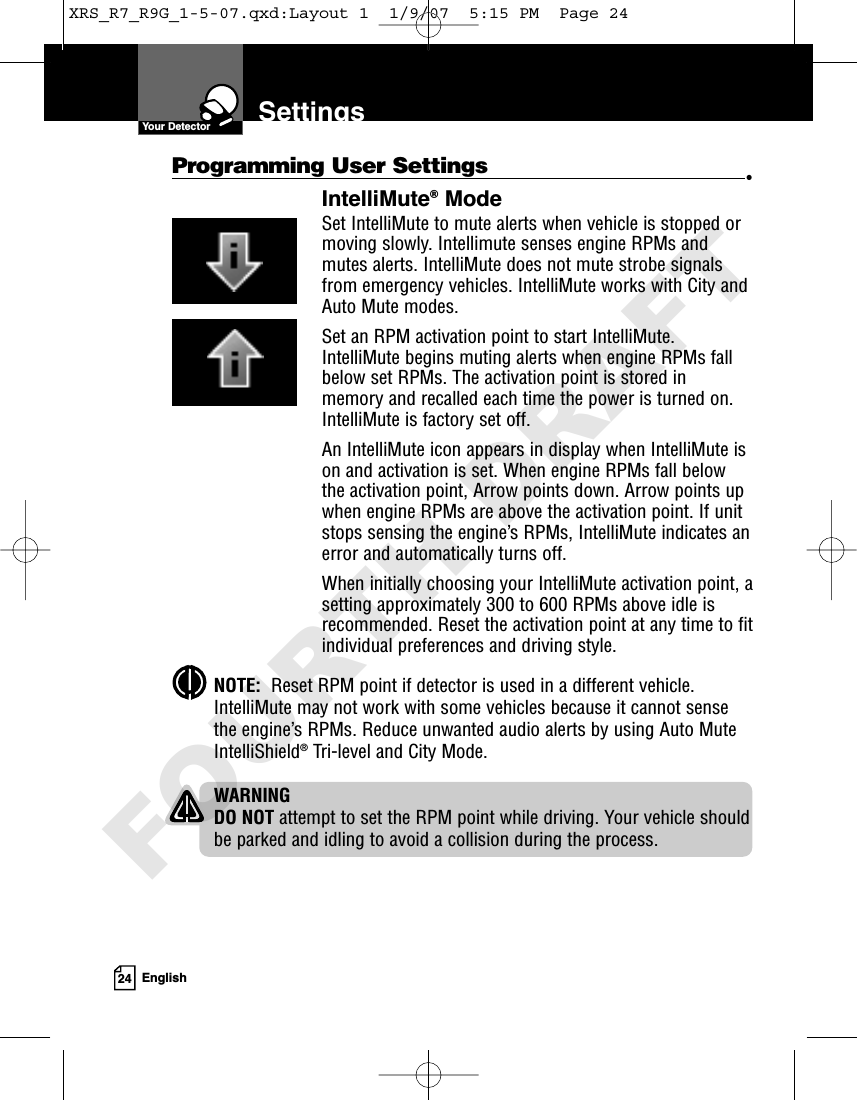 24 EnglishSettingsYour DetectorProgramming User Settings  •IntelliMute®ModeSet IntelliMute to mute alerts when vehicle is stopped ormoving slowly. Intellimute senses engine RPMs andmutes alerts. IntelliMute does not mute strobe signalsfrom emergency vehicles. IntelliMute works with City andAuto Mute modes.Set an RPM activation point to start IntelliMute.IntelliMute begins muting alerts when engine RPMs fallbelow set RPMs. The activation point is stored inmemory and recalled each time the power is turned on.IntelliMute is factory set off.An IntelliMute icon appears in display when IntelliMute ison and activation is set. When engine RPMs fall belowthe activation point, Arrow points down. Arrow points upwhen engine RPMs are above the activation point. If unitstops sensing the engine’s RPMs, IntelliMute indicates anerror and automatically turns off. When initially choosing your IntelliMute activation point, asetting approximately 300 to 600 RPMs above idle isrecommended. Reset the activation point at any time to fitindividual preferences and driving style.NOTE:  Reset RPM point if detector is used in a different vehicle.IntelliMute may not work with some vehicles because it cannot sensethe engine’s RPMs. Reduce unwanted audio alerts by using Auto MuteIntelliShield®Tri-level and City Mode.WARNINGDO NOT attempt to set the RPM point while driving. Your vehicle shouldbe parked and idling to avoid a collision during the process.XRS_R7_R9G_1-5-07.qxd:Layout 1  1/9/07  5:15 PM  Page 24FOURTH DRAFT