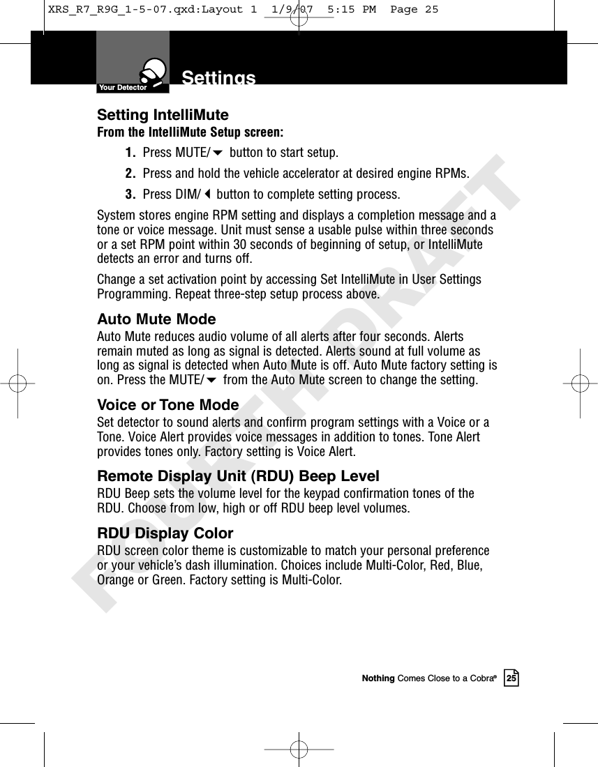 Nothing Comes Close to a Cobra®25SettingsYour DetectorSetting IntelliMuteFrom the IntelliMute Setup screen:1. Press MUTE/button to start setup.2. Press and hold the vehicle accelerator at desired engine RPMs.3. Press DIM/button to complete setting process.System stores engine RPM setting and displays a completion message and atone or voice message. Unit must sense a usable pulse within three secondsor a set RPM point within 30 seconds of beginning of setup, or IntelliMutedetects an error and turns off. Change a set activation point by accessing Set IntelliMute in User SettingsProgramming. Repeat three-step setup process above. Auto Mute ModeAuto Mute reduces audio volume of all alerts after four seconds. Alertsremain muted as long as signal is detected. Alerts sound at full volume aslong as signal is detected when Auto Mute is off. Auto Mute factory setting ison. Press the MUTE/from the Auto Mute screen to change the setting. Voice or Tone ModeSet detector to sound alerts and confirm program settings with a Voice or aTone. Voice Alert provides voice messages in addition to tones. Tone Alertprovides tones only. Factory setting is Voice Alert. Remote Display Unit (RDU) Beep LevelRDU Beep sets the volume level for the keypad confirmation tones of theRDU. Choose from low, high or off RDU beep level volumes. RDU Display ColorRDU screen color theme is customizable to match your personal preferenceor your vehicle’s dash illumination. Choices include Multi-Color, Red, Blue,Orange or Green. Factory setting is Multi -Color. XRS_R7_R9G_1-5-07.qxd:Layout 1  1/9/07  5:15 PM  Page 25FOURTH DRAFT