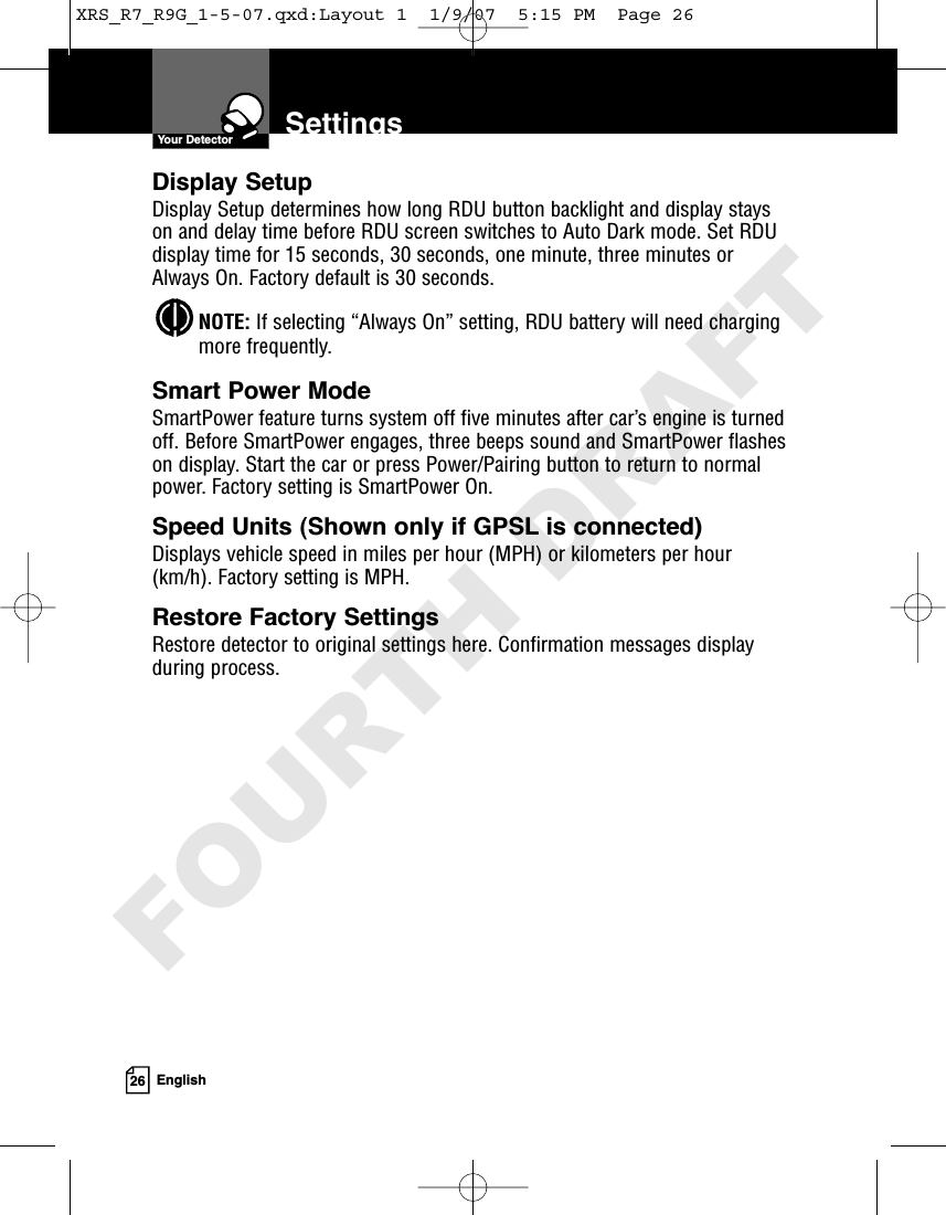 26 EnglishSettingsYour DetectorDisplay SetupDisplay Setup determines how long RDU button backlight and display stayson and delay time before RDU screen switches to Auto Dark mode. Set RDUdisplay time for 15 seconds, 30 seconds, one minute, three minutes orAlways On. Factory default is 30 seconds. NOTE: If selecting “Always On” setting, RDU battery will need chargingmore frequently.Smart Power ModeSmartPower feature turns system off five minutes after car’s engine is turnedoff. Before SmartPower engages, three beeps sound and SmartPower flasheson display. Start the car or press Power/Pairing button to return to normalpower. Factory setting is SmartPower On. Speed Units (Shown only if GPSL is connected)Displays vehicle speed in miles per hour (MPH) or kilometers per hour(km/h). Factory setting is MPH.Restore Factory SettingsRestore detector to original settings here. Confirmation messages displayduring process. XRS_R7_R9G_1-5-07.qxd:Layout 1  1/9/07  5:15 PM  Page 26FOURTH DRAFT