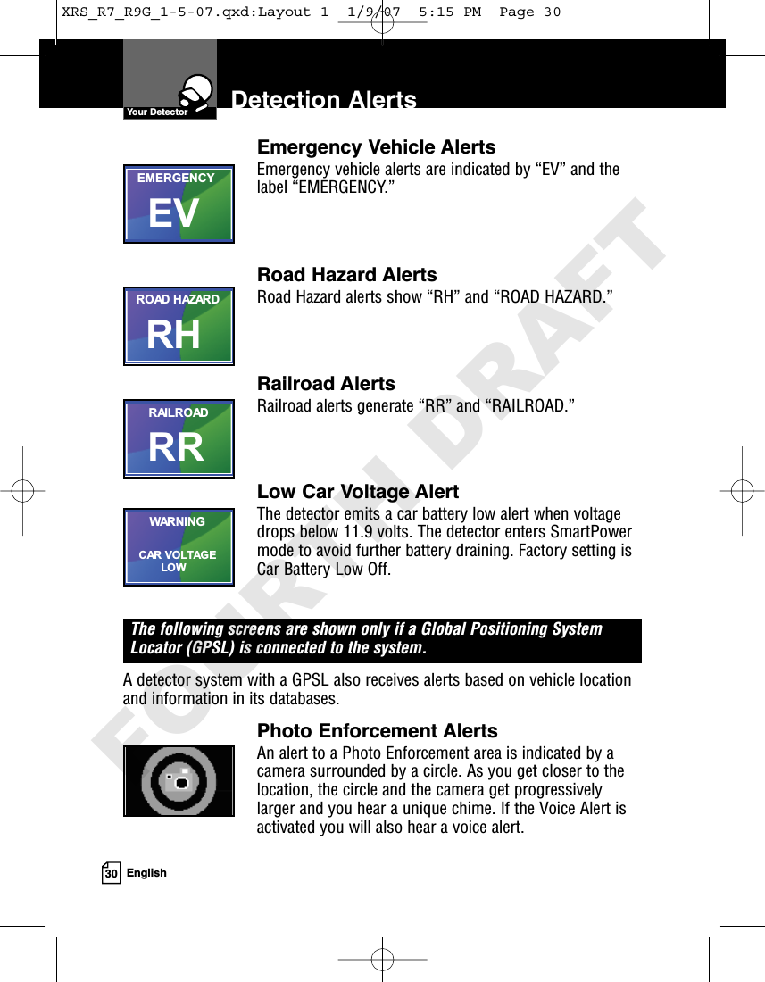 30 EnglishDetection AlertsEmergency Vehicle AlertsEmergency vehicle alerts are indicated by “EV” and thelabel “EMERGENCY.”Road Hazard AlertsRoad Hazard alerts show “RH” and “ROAD HAZARD.”Railroad AlertsRailroad alerts generate “RR” and “RAILROAD.”Low Car Voltage AlertThe detector emits a car battery low alert when voltagedrops below 11.9 volts. The detector enters SmartPowermode to avoid further battery draining. Factory setting isCar Battery Low Off.The following screens are shown only if a Global Positioning SystemLocator (GPSL) is connected to the system.A detector system with a GPSL also receives alerts based on vehicle locationand information in its databases.Photo Enforcement AlertsAn alert to a Photo Enforcement area is indicated by acamera surrounded by a circle. As you get closer to thelocation, the circle and the camera get progressivelylarger and you hear a unique chime. If the Voice Alert isactivated you will also hear a voice alert.EVEMERGENCYRHROAD HAZARDRRRAILROADCAR VOLTAGE       LOWWARNINGYour DetectorXRS_R7_R9G_1-5-07.qxd:Layout 1  1/9/07  5:15 PM  Page 30FOURTH DRAFT