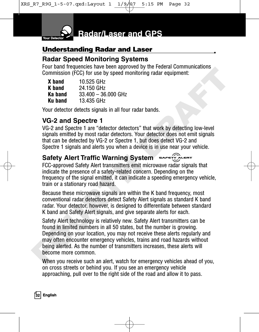 32 EnglishRadar/Laser and GPSUnderstanding Radar and Laser •Radar Speed Monitoring SystemsFour band frequencies have been approved by the Federal CommunicationsCommission (FCC) for use by speed monitoring radar equipment:X band 10.525 GHzK band 24.150 GHzKa band 33.400 – 36.000 GHzKu band 13.435 GHzYour detector detects signals in all four radar bands.VG-2 and Spectre 1 VG-2 and Spectre 1 are “detector detectors” that work by detecting low-levelsignals emitted by most radar detectors. Your detector does not emit signalsthat can be detected by VG-2 or Spectre 1, but does detect VG-2 and Spectre 1 signals and alerts you when a device is in use near your vehicle. Safety Alert Traffic Warning SystemFCC-approved Safety Alert transmitters emit microwave radar signals thatindicate the presence of a safety-related concern. Depending on thefrequency of the signal emitted, it can indicate a speeding emergency vehicle,train or a stationary road hazard. Because these microwave signals are within the K band frequency, mostconventional radar detectors detect Safety Alert signals as standard K bandradar. Your detector, however, is designed to differentiate between standard K band and Safety Alert signals, and give separate alerts for each.Safety Alert technology is relatively new. Safety Alert transmitters can befound in limited numbers in all 50 states, but the number is growing.Depending on your location, you may not receive these alerts regularly andmay often encounter emergency vehicles, trains and road hazards withoutbeing alerted. As the number of transmitters increases, these alerts willbecome more common.When you receive such an alert, watch for emergency vehicles ahead of you,on cross streets or behind you. If you see an emergency vehicleapproaching, pull over to the right side of the road and allow it to pass.Your DetectorXRS_R7_R9G_1-5-07.qxd:Layout 1  1/9/07  5:15 PM  Page 32FOURTH DRAFT