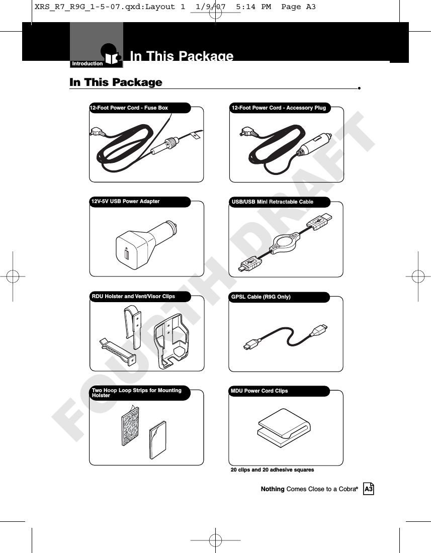 IntroductionNothing Comes Close to a Cobra®A3In This Package12-Foot Power Cord - Fuse Box  12-Foot Power Cord - Accessory PlugIn This Package •USB/USB Mini Retractable CableRDU Holster and Vent/Visor Clips GPSL Cable (R9G Only)12V-5V USB Power AdapterMDU Power Cord Clips20 clips and 20 adhesive squaresTwo Hoop Loop Strips for MountingHolsterXRS_R7_R9G_1-5-07.qxd:Layout 1  1/9/07  5:14 PM  Page A3FOURTH DRAFT