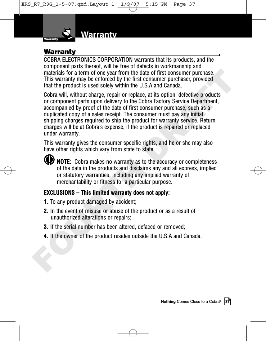 Nothing Comes Close to a Cobra®37WarrantyWarranty •COBRA ELECTRONICS CORPORATION warrants that its products, and thecomponent parts thereof, will be free of defects in workmanship andmaterials for a term of one year from the date of first consumer purchase.This warranty may be enforced by the first consumer purchaser, providedthat the product is used solely within the U.S.A and Canada. Cobra will, without charge, repair or replace, at its option, defective productsor component parts upon delivery to the Cobra Factory Service Department,accompanied by proof of the date of first consumer purchase, such as aduplicated copy of a sales receipt. The consumer must pay any initialshipping charges required to ship the product for warranty service. Returncharges will be at Cobra’s expense, if the product is repaired or replacedunder warranty.This warranty gives the consumer specific rights, and he or she may alsohave other rights which vary from state to state.NOTE:  Cobra makes no warranty as to the accuracy or completenessof the data in the products and disclaims any and all express, impliedor statutory warranties, including any implied warranty ofmerchantability or fitness for a particular purpose.EXCLUSIONS – This limited warranty does not apply: 1. To any product damaged by accident; 2. In the event of misuse or abuse of the product or as a result ofunauthorized alterations or repairs; 3. If the serial number has been altered, defaced or removed; 4. If the owner of the product resides outside the U.S.A and Canada.WarrantyXRS_R7_R9G_1-5-07.qxd:Layout 1  1/9/07  5:15 PM  Page 37FOURTH DRAFT