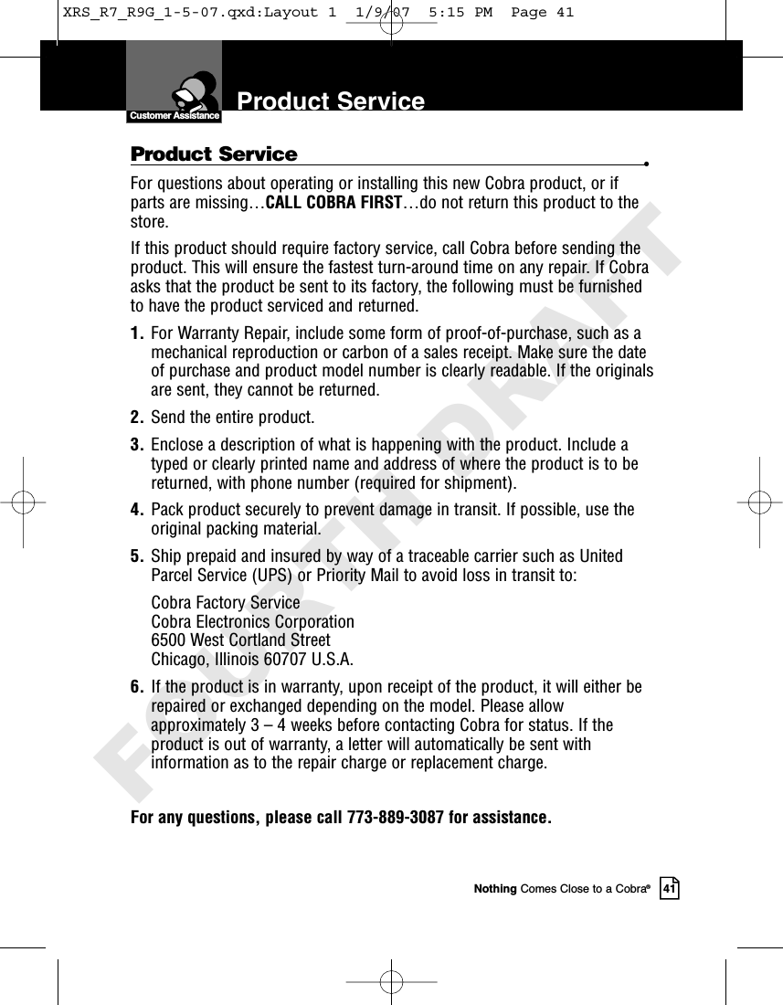 Nothing Comes Close to a Cobra®41Product ServiceCustomer AssistanceProduct Service •For questions about operating or installing this new Cobra product, or ifparts are missing…CALL COBRA FIRST…do not return this product to thestore.If this product should require factory service, call Cobra before sending theproduct. This will ensure the fastest turn-around time on any repair. If Cobraasks that the product be sent to its factory, the following must be furnishedto have the product serviced and returned.1. For Warranty Repair, include some form of proof-of-purchase, such as amechanical reproduction or carbon of a sales receipt. Make sure the dateof purchase and product model number is clearly readable. If the originalsare sent, they cannot be returned.2. Send the entire product.3. Enclose a description of what is happening with the product. Include atyped or clearly printed name and address of where the product is to bereturned, with phone number (required for shipment).4. Pack product securely to prevent damage in transit. If possible, use theoriginal packing material.5. Ship prepaid and insured by way of a traceable carrier such as UnitedParcel Service (UPS) or Priority Mail to avoid loss in transit to:Cobra Factory ServiceCobra Electronics Corporation6500 West Cortland StreetChicago, Illinois 60707 U.S.A.6. If the product is in warranty, upon receipt of the product, it will either berepaired or exchanged depending on the model. Please allowapproximately 3 – 4 weeks before contacting Cobra for status. If theproduct is out of warranty, a letter will automatically be sent withinformation as to the repair charge or replacement charge.For any questions, please call 773-889-3087 for assistance.XRS_R7_R9G_1-5-07.qxd:Layout 1  1/9/07  5:15 PM  Page 41FOURTH DRAFT