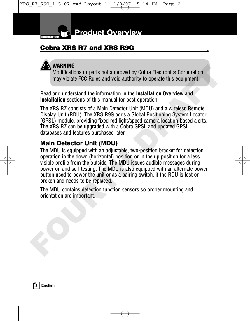 Introduction2EnglishProduct OverviewWARNINGModifications or parts not approved by Cobra Electronics Corporationmay violate FCC Rules and void authority to operate this equipment.Cobra XRS R7 and XRS R9G •Read and understand the information in the Installation Overview andInstallation sections of this manual for best operation.The XRS R7 consists of a Main Detector Unit (MDU) and a wireless RemoteDisplay Unit (RDU). The XRS R9G adds a Global Positioning System Locator(GPSL) module, providing fixed red light/speed camera location-based alerts.The XRS R7 can be upgraded with a Cobra GPSL and updated GPSLdatabases and features purchased later.Main Detector Unit (MDU)The MDU is equipped with an adjustable, two-position bracket for detectionoperation in the down (horizontal) position or in the up position for a lessvisible profile from the outside. The MDU issues audible messages duringpower-on and self-testing. The MDU is also equipped with an alternate powerbutton used to power the unit or as a pairing switch, if the RDU is lost orbroken and needs to be replaced.The MDU contains detection function sensors so proper mounting andorientation are important. XRS_R7_R9G_1-5-07.qxd:Layout 1  1/9/07  5:14 PM  Page 2FOURTH DRAFT