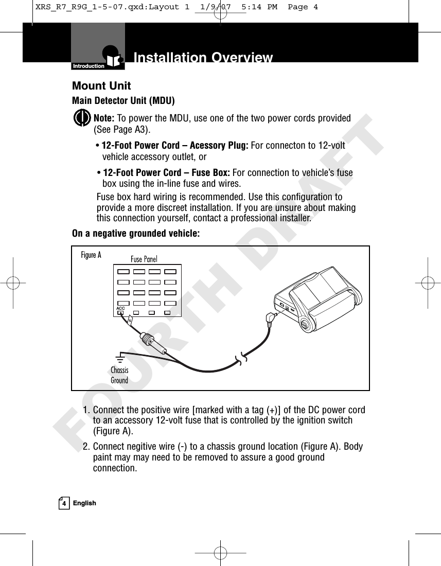 4EnglishInstallation OverviewMount UnitMain Detector Unit (MDU)Note: To power the MDU, use one of the two power cords provided(See Page A3).•12-Foot Power Cord – Acessory Plug: For connecton to 12-voltvehicle accessory outlet, or•12-Foot Power Cord – Fuse Box: For connection to vehicle’s fusebox using the in-line fuse and wires.Fuse box hard wiring is recommended. Use this configuration toprovide a more discreet installation. If you are unsure about makingthis connection yourself, contact a professional installer.On a negative grounded vehicle:1. Connect the positive wire [marked with a tag (+)] of the DC power cordto an accessory 12-volt fuse that is controlled by the ignition switch(Figure A).2. Connect negitive wire (-) to a chassis ground location (Figure A). Bodypaint may may need to be removed to assure a good groundconnection. IntroductionACCFigure AXRS_R7_R9G_1-5-07.qxd:Layout 1  1/9/07  5:14 PM  Page 4FOURTH DRAFT