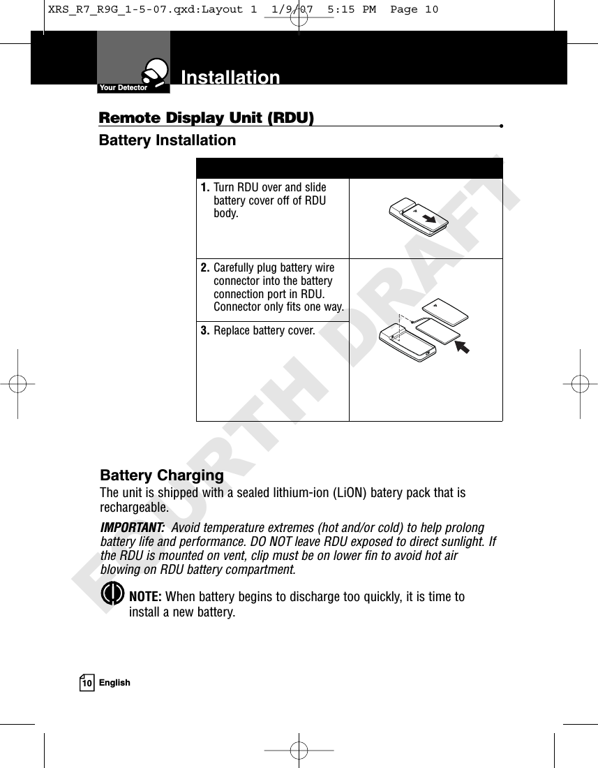 10 EnglishInstallationYour DetectorBattery ChargingThe unit is shipped with a sealed lithium-ion (LiON) batery pack that isrechargeable.IMPORTANT: Avoid temperature extremes (hot and/or cold) to help prolongbattery life and performance. DO NOT leave RDU exposed to direct sunlight. Ifthe RDU is mounted on vent, clip must be on lower fin to avoid hot airblowing on RDU battery compartment.NOTE: When battery begins to discharge too quickly, it is time toinstall a new battery.1. Turn RDU over and slidebattery cover off of RDUbody.2. Carefully plug battery wireconnector into the batteryconnection port in RDU.Connector only fits one way.3. Replace battery cover.Remote Display Unit (RDU) •Battery InstallationXRS_R7_R9G_1-5-07.qxd:Layout 1  1/9/07  5:15 PM  Page 10FOURTH DRAFT