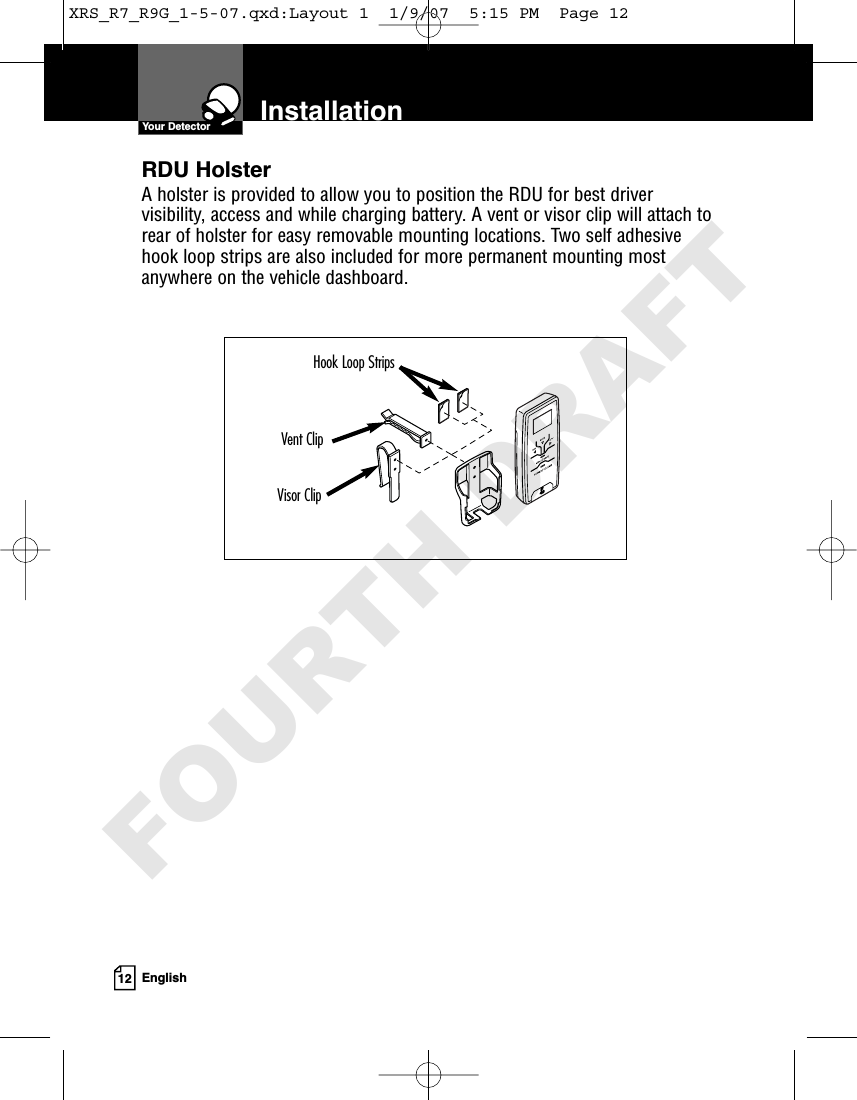 12 EnglishInstallationYour DetectorRDU HolsterA holster is provided to allow you to position the RDU for best drivervisibility, access and while charging battery. A vent or visor clip will attach torear of holster for easy removable mounting locations. Two self adhesivehook loop strips are also included for more permanent mounting mostanywhere on the vehicle dashboard.Visor ClipVent ClipHook Loop StripsXRS_R7_R9G_1-5-07.qxd:Layout 1  1/9/07  5:15 PM  Page 12FOURTH DRAFT