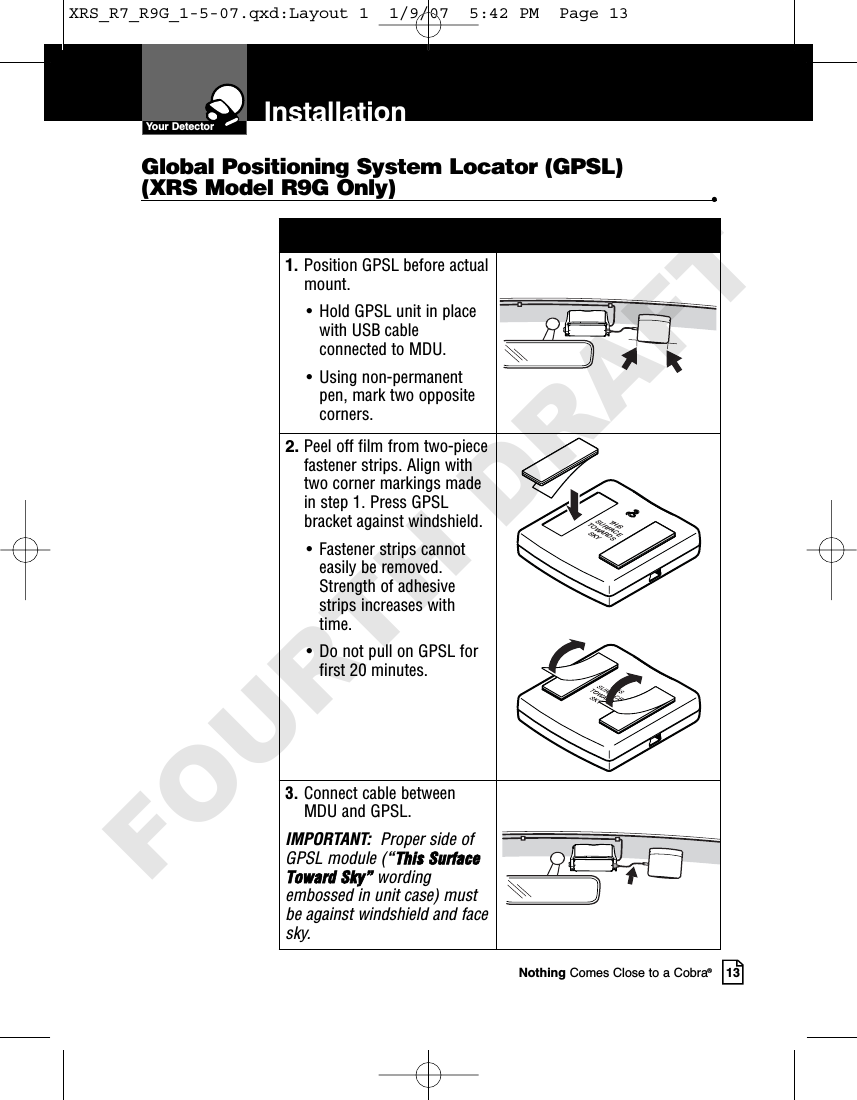 Nothing Comes Close to a Cobra®131. Position GPSL before actualmount.• Hold GPSL unit in placewith USB cableconnected to MDU. • Using non-permanent pen, mark two oppositecorners.2. Peel off film from two-piecefastener strips. Align withtwo corner markings madein step 1. Press GPSLbracket against windshield.• Fastener strips cannoteasily be removed.Strength of adhesivestrips increases withtime.• Do not pull on GPSL forfirst 20 minutes.THISSURFACETOWARDSSKY3. Connect cable betweenMDU and GPSL.IMPORTANT:  Proper side ofGPSL module (“This SurfaceToward Sky” wordingembossed in unit case) mustbe against windshield and facesky. Global Positioning System Locator (GPSL)(XRS Model R9G Only) •InstallationYour DetectorXRS_R7_R9G_1-5-07.qxd:Layout 1  1/9/07  5:42 PM  Page 13FOURTH DRAFT