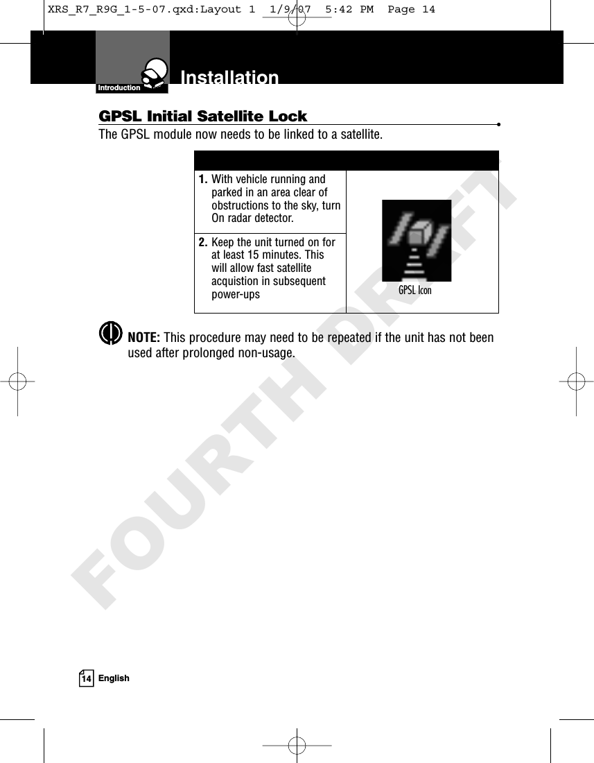 Introduction14 EnglishInstallationGPSL Initial Satellite Lock •The GPSL module now needs to be linked to a satellite.NOTE: This procedure may need to be repeated if the unit has not beenused after prolonged non-usage.1. With vehicle running andparked in an area clear ofobstructions to the sky, turnOn radar detector.2. Keep the unit turned on forat least 15 minutes. Thiswill allow fast satelliteacquistion in subsequentpower-ups GPSL IconXRS_R7_R9G_1-5-07.qxd:Layout 1  1/9/07  5:42 PM  Page 14FOURTH DRAFT