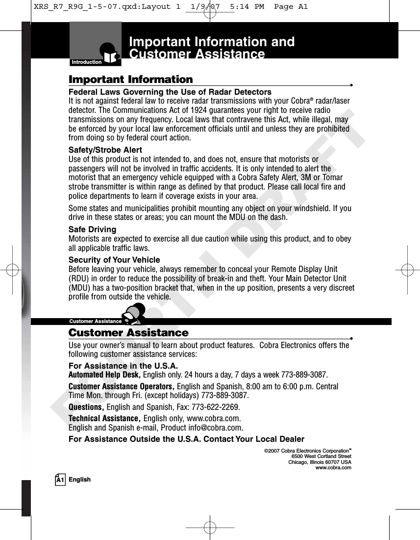 Important Information and Customer AssistanceIntroductionImportant Information •Federal Laws Governing the Use of Radar Detectors It is not against federal law to receive radar transmissions with your Cobra®radar/laserdetector. The Communications Act of 1924 guarantees your right to receive radiotransmissions on any frequency. Local laws that contravene this Act, while illegal, maybe enforced by your local law enforcement officials until and unless they are prohibitedfrom doing so by federal court action.Safety/Strobe AlertUse of this product is not intended to, and does not, ensure that motorists orpassengers will not be involved in traffic accidents. It is only intended to alert themotorist that an emergency vehicle equipped with a Cobra Safety Alert, 3M or Tomarstrobe transmitter is within range as defined by that product. Please call local fire andpolice departments to learn if coverage exists in your area.Some states and municipalities prohibit mounting any object on your windshield. If youdrive in these states or areas; you can mount the MDU on the dash.Safe Driving Motorists are expected to exercise all due caution while using this product, and to obeyall applicable traffic laws.  Security of Your Vehicle Before leaving your vehicle, always remember to conceal your Remote Display Unit(RDU) in order to reduce the possibility of break-in and theft. Your Main Detector Unit(MDU) has a two-position bracket that, when in the up position, presents a very discreetprofile from outside the vehicle.Customer Assistance •Use your owner’s manual to learn about product features.  Cobra Electronics offers thefollowing customer assistance services:For Assistance in the U.S.A. Automated Help Desk, English only. 24 hours a day, 7 days a week 773-889-3087.Customer Assistance Operators, English and Spanish, 8:00 am to 6:00 p.m. CentralTime Mon. through Fri. (except holidays) 773-889-3087.Questions, English and Spanish, Fax: 773-622-2269.Technical Assistance, English only, www.cobra.com. English and Spanish e-mail, Product info@cobra.com.For Assistance Outside the U.S.A. Contact Your Local Dealer©2007 Cobra Electronics Corporation™6500 West Cortland StreetChicago, Illinois 60707 USAwww.cobra.comCustomer AssistanceA1 EnglishXRS_R7_R9G_1-5-07.qxd:Layout 1  1/9/07  5:14 PM  Page A1FOURTH DRAFT