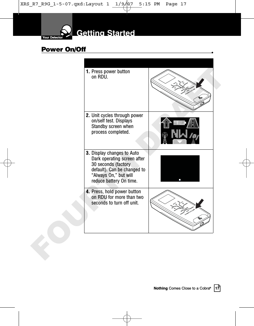 Nothing Comes Close to a Cobra®17Getting StartedPower On/Off •1. Press power button on RDU.2. Unit cycles through poweron/self test. DisplaysStandby screen whenprocess completed.3. Display changes to AutoDark operating screen after30 seconds (factorydefault). Can be changed to“Always On,” but willreduce battery On time. 4. Press, hold power buttonon RDU for more than twoseconds to turn off unit.Your DetectorXRS_R7_R9G_1-5-07.qxd:Layout 1  1/9/07  5:15 PM  Page 17FOURTH DRAFT