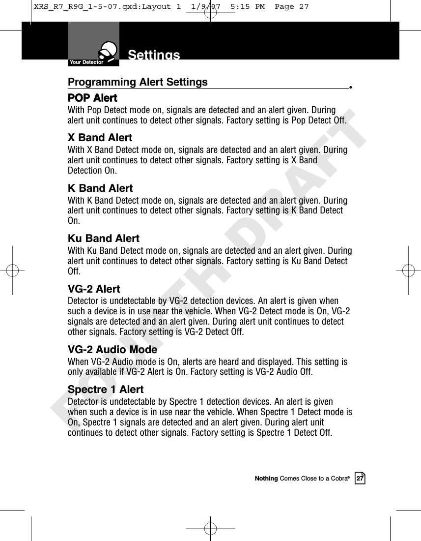 Nothing Comes Close to a Cobra®27SettingsProgramming Alert Settings •POP AlertWith Pop Detect mode on, signals are detected and an alert given. Duringalert unit continues to detect other signals. Factory setting is Pop Detect Off.X Band AlertWith X Band Detect mode on, signals are detected and an alert given. Duringalert unit continues to detect other signals. Factory setting is X BandDetection On.K Band AlertWith K Band Detect mode on, signals are detected and an alert given. Duringalert unit continues to detect other signals. Factory setting is K Band DetectOn.Ku Band Alert With Ku Band Detect mode on, signals are detected and an alert given. Duringalert unit continues to detect other signals. Factory setting is Ku Band DetectOff.VG-2 Alert Detector is undetectable by VG-2 detection devices. An alert is given whensuch a device is in use near the vehicle. When VG-2 Detect mode is On, VG-2signals are detected and an alert given. During alert unit continues to detectother signals. Factory setting is VG-2 Detect Off. VG-2 Audio Mode When VG-2 Audio mode is On, alerts are heard and displayed. This setting isonly available if VG-2 Alert is On. Factory setting is VG-2 Audio Off. Spectre 1 Alert Detector is undetectable by Spectre 1 detection devices. An alert is givenwhen such a device is in use near the vehicle. When Spectre 1 Detect mode isOn, Spectre 1 signals are detected and an alert given. During alert unitcontinues to detect other signals. Factory setting is Spectre 1 Detect Off. Your DetectorXRS_R7_R9G_1-5-07.qxd:Layout 1  1/9/07  5:15 PM  Page 27FOURTH DRAFT