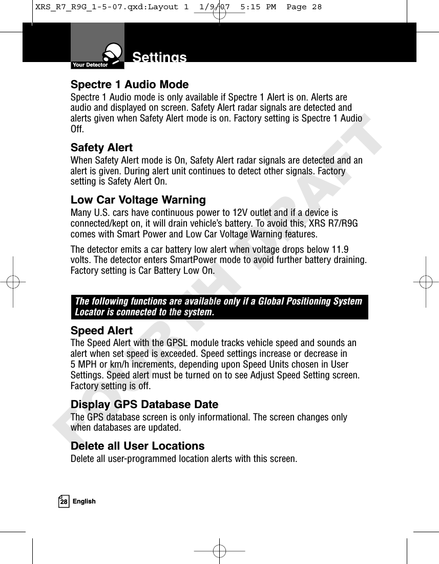 28 EnglishSettingsSpectre 1 Audio Mode Spectre 1 Audio mode is only available if Spectre 1 Alert is on. Alerts areaudio and displayed on screen. Safety Alert radar signals are detected andalerts given when Safety Alert mode is on. Factory setting is Spectre 1 AudioOff. Safety Alert When Safety Alert mode is On, Safety Alert radar signals are detected and analert is given. During alert unit continues to detect other signals. Factorysetting is Safety Alert On. Low Car Voltage WarningMany U.S. cars have continuous power to 12V outlet and if a device isconnected/kept on, it will drain vehicle’s battery. To avoid this, XRS R7/R9Gcomes with Smart Power and Low Car Voltage Warning features.The detector emits a car battery low alert when voltage drops below 11.9volts. The detector enters SmartPower mode to avoid further battery draining.Factory setting is Car Battery Low On.The following functions are available only if a Global Positioning SystemLocator is connected to the system.Speed AlertThe Speed Alert with the GPSL module tracks vehicle speed and sounds analert when set speed is exceeded. Speed settings increase or decrease in 5 MPH or km/h increments, depending upon Speed Units chosen in UserSettings. Speed alert must be turned on to see Adjust Speed Setting screen.Factory setting is off.Display GPS Database DateThe GPS database screen is only informational. The screen changes onlywhen databases are updated.Delete all User LocationsDelete all user-programmed location alerts with this screen. Your DetectorXRS_R7_R9G_1-5-07.qxd:Layout 1  1/9/07  5:15 PM  Page 28FOURTH DRAFT