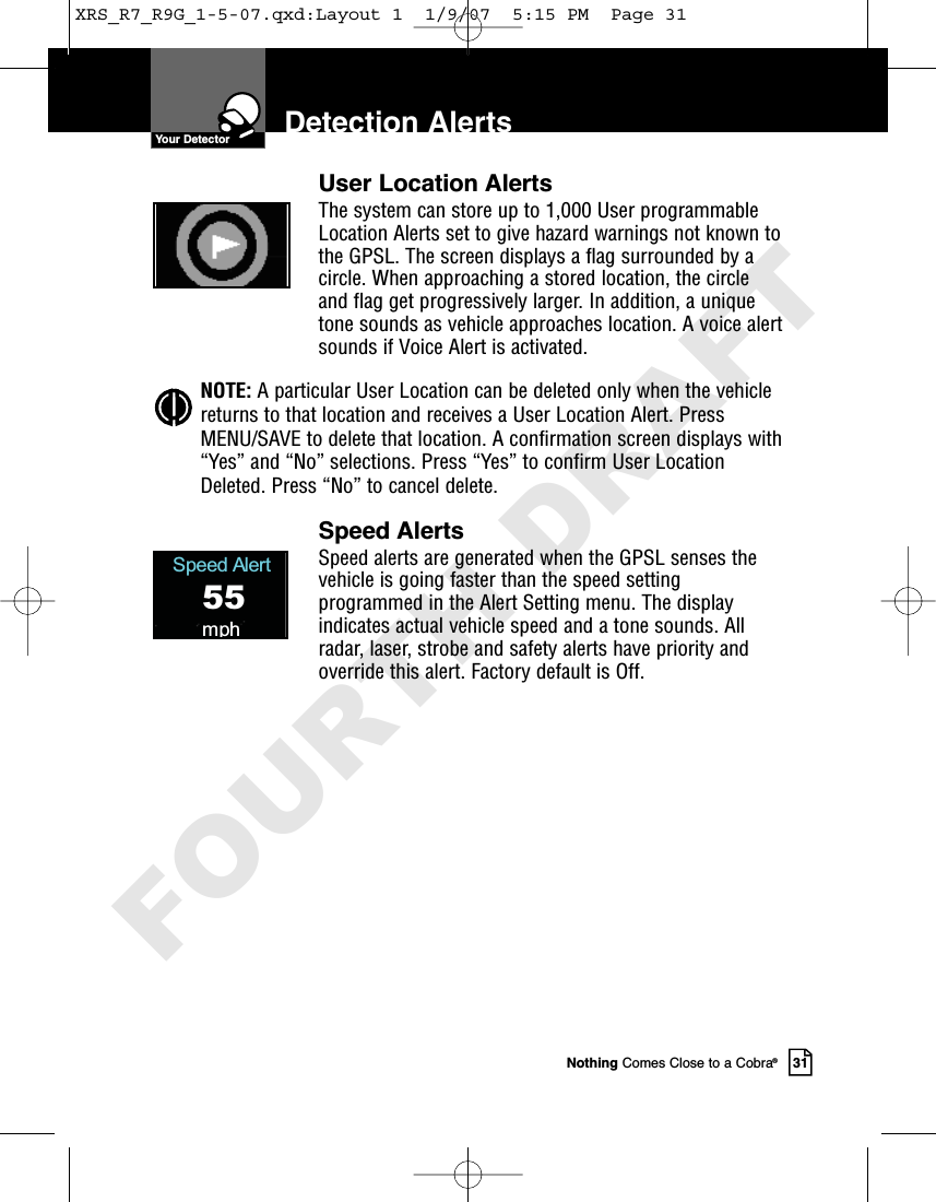 Nothing Comes Close to a Cobra®31User Location AlertsThe system can store up to 1,000 User programmableLocation Alerts set to give hazard warnings not known tothe GPSL. The screen displays a flag surrounded by acircle. When approaching a stored location, the circleand flag get progressively larger. In addition, a uniquetone sounds as vehicle approaches location. A voice alertsounds if Voice Alert is activated.NOTE: A particular User Location can be deleted only when the vehiclereturns to that location and receives a User Location Alert. PressMENU/SAVE to delete that location. A confirmation screen displays with“Yes” and “No” selections. Press “Yes” to confirm User LocationDeleted. Press “No” to cancel delete.Speed AlertsSpeed alerts are generated when the GPSL senses thevehicle is going faster than the speed settingprogrammed in the Alert Setting menu. The displayindicates actual vehicle speed and a tone sounds. Allradar, laser, strobe and safety alerts have priority andoverride this alert. Factory default is Off.Detection AlertsSpeed Alert55mphYour DetectorXRS_R7_R9G_1-5-07.qxd:Layout 1  1/9/07  5:15 PM  Page 31FOURTH DRAFT