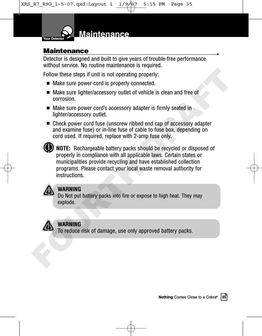 Nothing Comes Close to a Cobra®35MaintenanceMaintenance •Detector is designed and built to give years of trouble-free performancewithout service. No routine maintenance is required.Follow these steps if unit is not operating properly:IMake sure power cord is properly connected.IMake sure lighter/accessory outlet of vehicle is clean and free ofcorrosion.IMake sure power cord’s accessory adapter is firmly seated inlighter/accessory outlet.ICheck power cord fuse (unscrew ribbed end cap of accessory adapterand examine fuse) or in-line fuse of cable to fuse box, depending oncord used. If required, replace with 2-amp fuse only.NOTE:  Rechargeable battery packs should be recycled or disposed ofproperly in compliance with all applicable laws. Certain states ormunicipalities provide recycling and have established collectionprograms. Please contact your local waste removal authority forinstructions.WARNINGDo Not put battery packs into fire or expose to high heat. They mayexplode.WARNINGTo reduce risk of damage, use only approved battery packs.Your DetectorXRS_R7_R9G_1-5-07.qxd:Layout 1  1/9/07  5:15 PM  Page 35FOURTH DRAFT